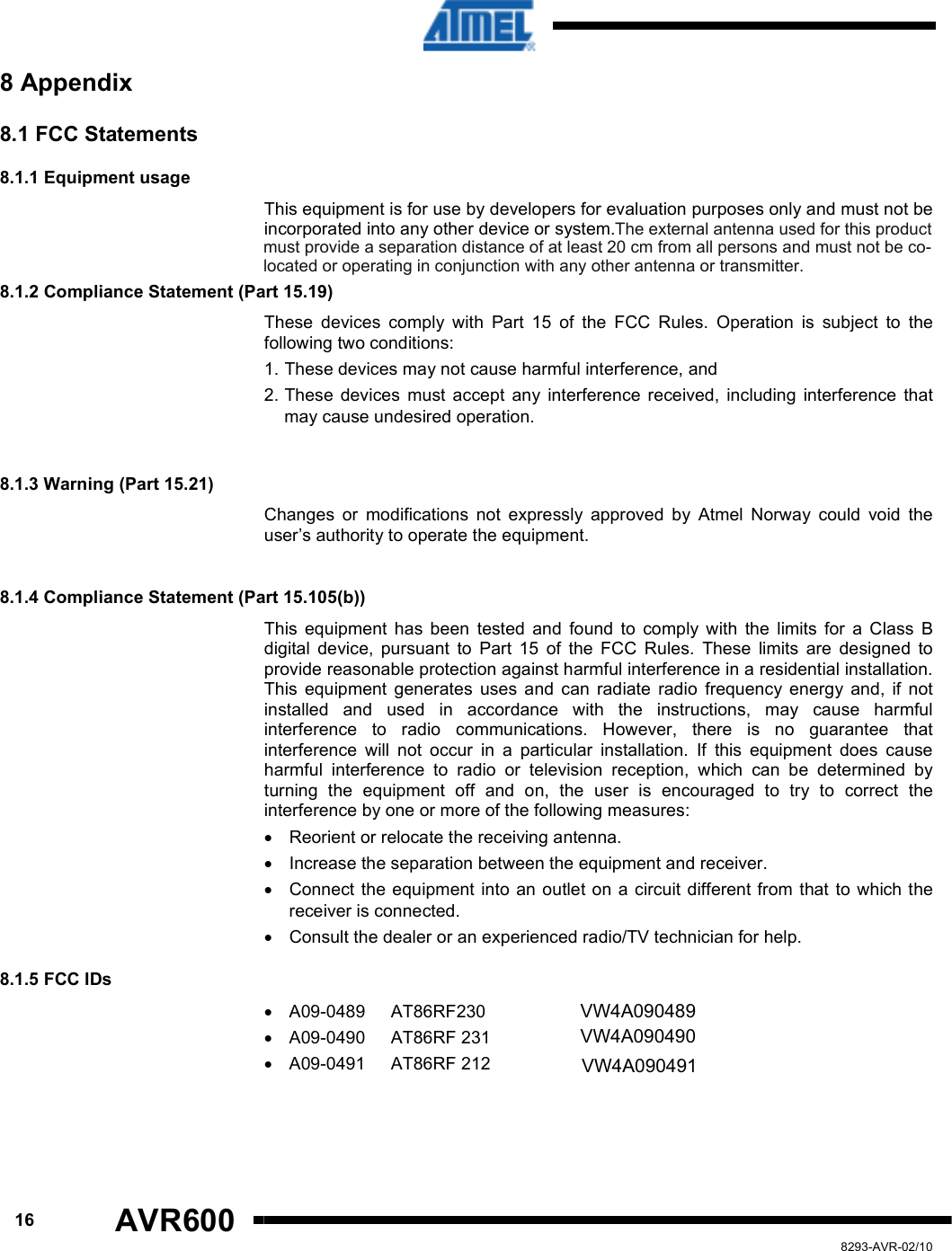      16 AVR600   8293-AVR-02/10 8 Appendix 8.1 FCC Statements  8.1.1 Equipment usage This equipment is for use by developers for evaluation purposes only and must not be incorporated into any other device or system.   8.1.2 Compliance Statement (Part 15.19)  These  devices  comply  with  Part  15  of  the  FCC  Rules.  Operation  is  subject  to  the following two conditions:  1. These devices may not cause harmful interference, and  2. These  devices  must  accept  any  interference  received,  including  interference  that may cause undesired operation.   8.1.3 Warning (Part 15.21)  Changes  or  modifications  not  expressly  approved  by  Atmel  Norway  could  void  the user’s authority to operate the equipment.   8.1.4 Compliance Statement (Part 15.105(b))  This  equipment  has  been  tested  and  found  to  comply  with  the  limits  for  a  Class  B digital  device,  pursuant  to  Part  15  of  the  FCC  Rules.  These  limits  are  designed  to provide reasonable protection against harmful interference in a residential installation. This  equipment  generates  uses  and  can  radiate  radio  frequency  energy  and,  if  not installed  and  used  in  accordance  with  the  instructions,  may  cause  harmful interference  to  radio  communications.  However,  there  is  no  guarantee  that interference  will  not  occur  in  a  particular  installation.  If  this  equipment  does  cause harmful  interference  to  radio  or  television  reception,  which  can  be  determined  by turning  the  equipment  off  and  on,  the  user  is  encouraged  to  try  to  correct  the interference by one or more of the following measures:  •  Reorient or relocate the receiving antenna.  •  Increase the separation between the equipment and receiver.  •  Connect  the equipment into an outlet on a circuit different from that to which the receiver is connected.  •  Consult the dealer or an experienced radio/TV technician for help. 8.1.5 FCC IDs  •  A09-0489  AT86RF230    VW4A09-0489 •  A09-0490  AT86RF 231    VW4A09-0490 •  A09-0491  AT86RF 212    VW4A09-0491     VW4A090489VW4A090490VW4A090491The external antenna used for this productmust provide a separation distance of at least 20 cm from all persons and must not be colocated or operating in conjunction with any other antenna or transmitter.