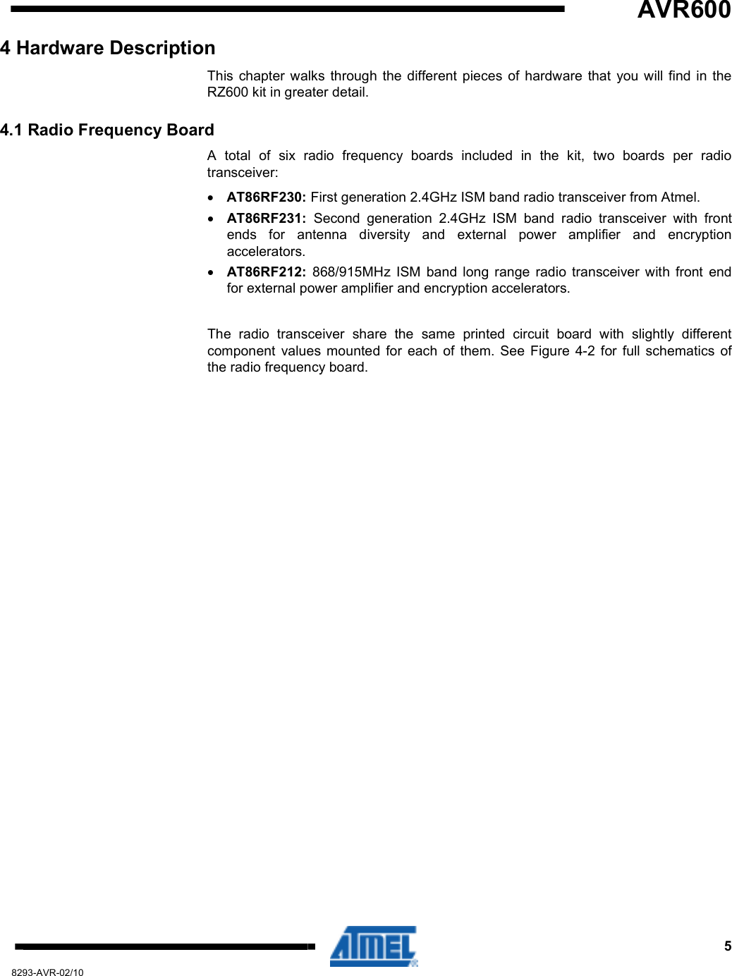   AVR600     5 8293-AVR-02/10 4 Hardware Description This  chapter  walks  through  the  different  pieces  of  hardware  that  you will find  in the RZ600 kit in greater detail. 4.1 Radio Frequency Board A  total  of  six  radio  frequency  boards  included  in  the  kit,  two  boards  per  radio transceiver: • AT86RF230: First generation 2.4GHz ISM band radio transceiver from Atmel. • AT86RF231:  Second  generation  2.4GHz  ISM  band  radio  transceiver  with  front ends  for  antenna  diversity  and  external  power  amplifier  and  encryption accelerators. • AT86RF212:  868/915MHz  ISM  band  long  range  radio  transceiver  with  front  end for external power amplifier and encryption accelerators.  The  radio  transceiver  share  the  same  printed  circuit  board  with  slightly  different component  values  mounted  for  each  of  them.  See  Figure  4-2  for  full  schematics  of the radio frequency board.  