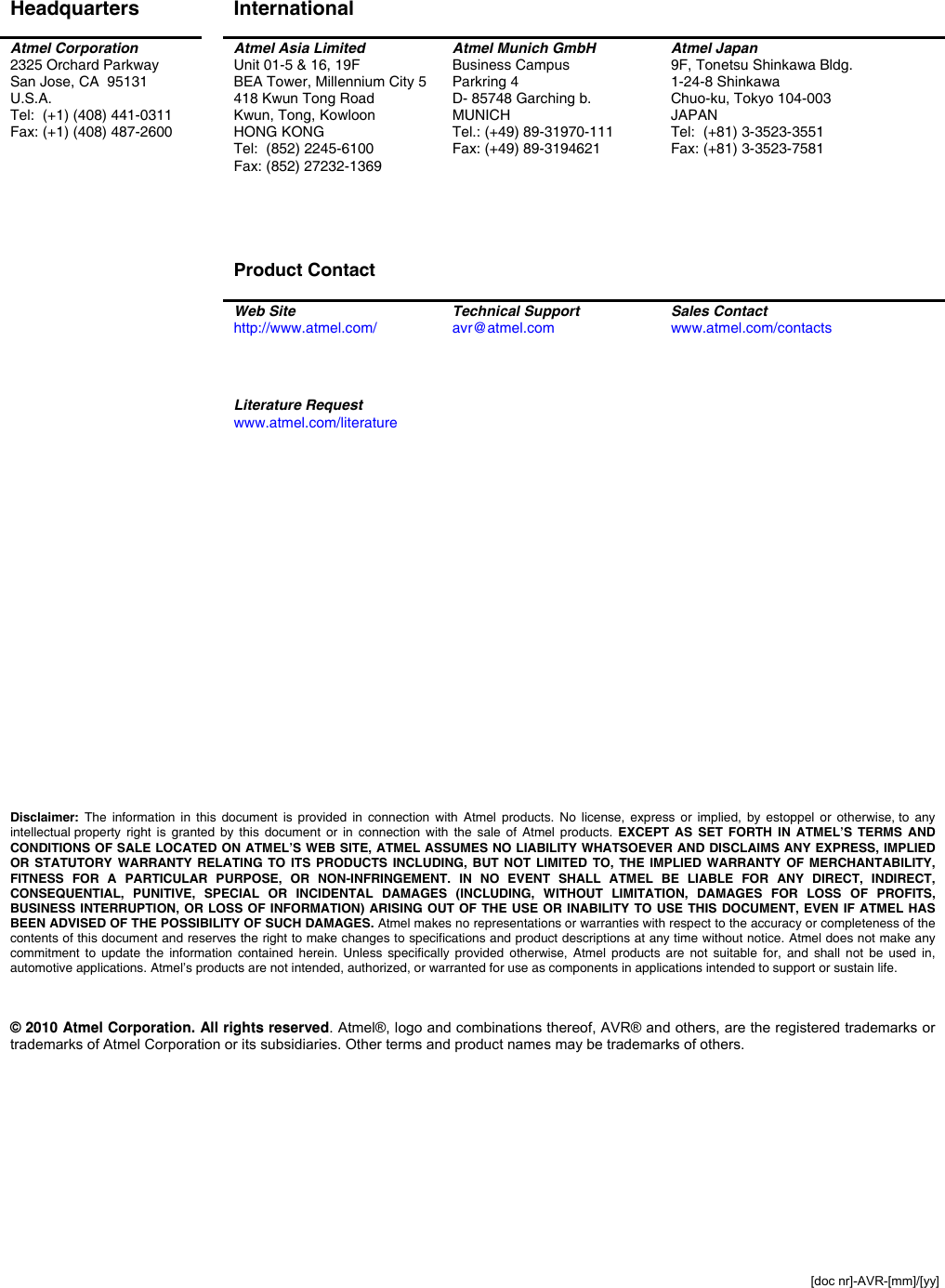  [doc nr]-AVR-[mm]/[yy]  Disclaimer Headquarters  International    Atmel Corporation 2325 Orchard Parkway San Jose, CA  95131 U.S.A. Tel:  (+1) (408) 441-0311 Fax: (+1) (408) 487-2600  Atmel Asia Limited Unit 01-5 &amp; 16, 19F BEA Tower, Millennium City 5 418 Kwun Tong Road Kwun, Tong, Kowloon HONG KONG Tel:  (852) 2245-6100 Fax: (852) 27232-1369     Product Contact  Atmel Munich GmbH Business Campus Parkring 4 D- 85748 Garching b.  MUNICH Tel.: (+49) 89-31970-111 Fax: (+49) 89-3194621 Atmel Japan 9F, Tonetsu Shinkawa Bldg. 1-24-8 Shinkawa Chuo-ku, Tokyo 104-003 JAPAN Tel:  (+81) 3-3523-3551 Fax: (+81) 3-3523-7581  Web Site http://www.atmel.com/  Technical Support avr@atmel.com  Sales Contact www.atmel.com/contacts     Literature Request www.atmel.com/literature                            Disclaimer: The information in this document is provided in connection with Atmel products. No license, express or implied, by estoppel or otherwise, to any intellectual property right is granted by this document or in connection with the sale of Atmel products. EXCEPT AS SET FORTH IN ATMEL’S TERMS AND CONDITIONS OF SALE LOCATED ON ATMEL’S WEB SITE, ATMEL ASSUMES NO LIABILITY WHATSOEVER AND DISCLAIMS ANY EXPRESS, IMPLIED OR STATUTORY WARRANTY RELATING TO ITS PRODUCTS INCLUDING, BUT NOT LIMITED TO, THE IMPLIED WARRANTY OF MERCHANTABILITY, FITNESS FOR A PARTICULAR PURPOSE, OR NON-INFRINGEMENT. IN NO EVENT SHALL ATMEL BE LIABLE FOR ANY DIRECT, INDIRECT, CONSEQUENTIAL, PUNITIVE, SPECIAL OR INCIDENTAL DAMAGES (INCLUDING, WITHOUT LIMITATION, DAMAGES FOR LOSS OF PROFITS, BUSINESS INTERRUPTION, OR LOSS OF INFORMATION) ARISING OUT OF THE USE OR INABILITY TO USE THIS DOCUMENT, EVEN IF ATMEL HAS BEEN ADVISED OF THE POSSIBILITY OF SUCH DAMAGES. Atmel makes no representations or warranties with respect to the accuracy or completeness of the contents of this document and reserves the right to make changes to specifications and product descriptions at any time without notice. Atmel does not make any commitment to update the information contained herein. Unless specifically provided otherwise, Atmel products are not suitable for, and shall not be used in, automotive applications. Atmel’s products are not intended, authorized, or warranted for use as components in applications intended to support or sustain life.    © 2010 Atmel Corporation. All rights reserved. Atmel®, logo and combinations thereof, AVR® and others, are the registered trademarks or trademarks of Atmel Corporation or its subsidiaries. Other terms and product names may be trademarks of others.   