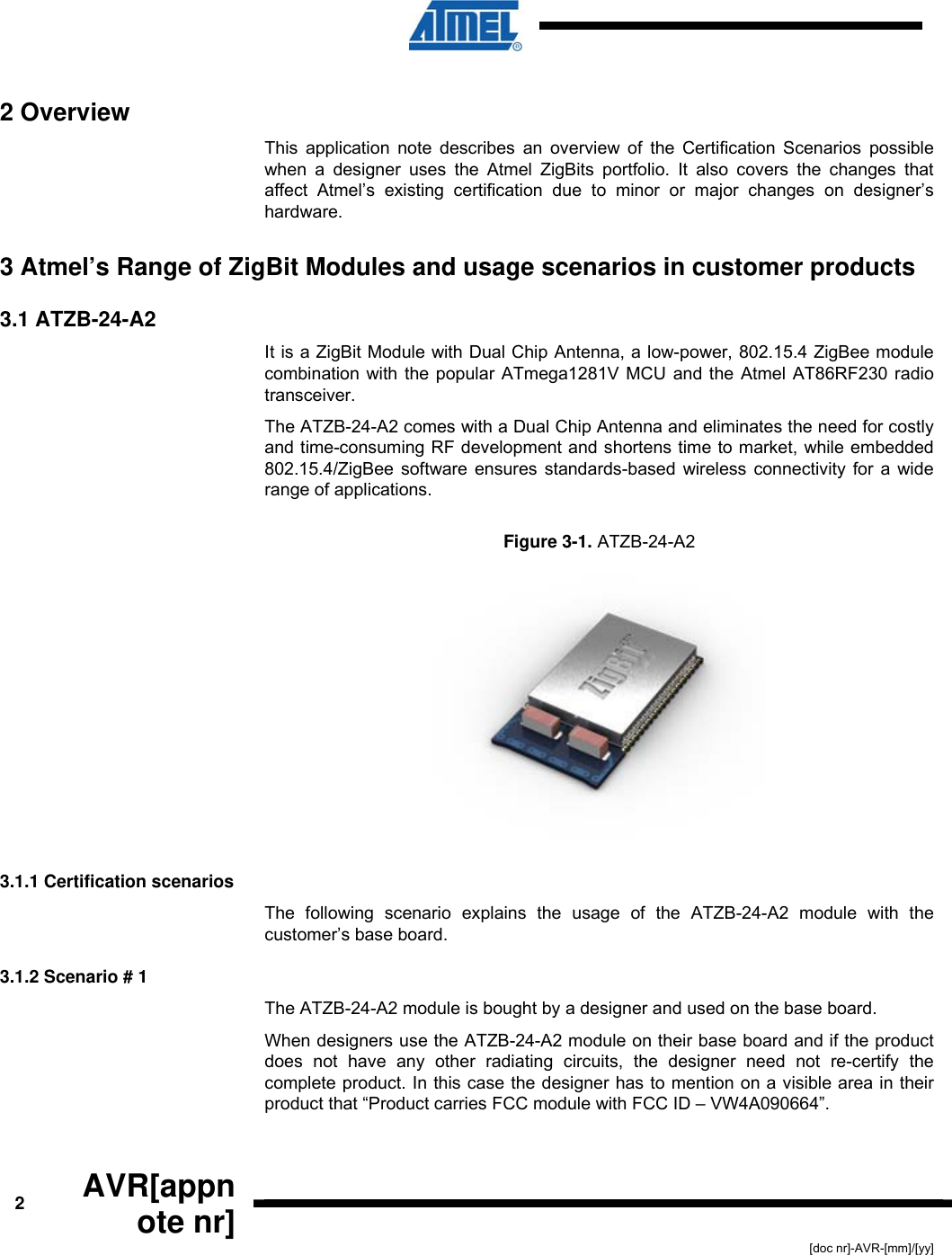  2  AVR[appnote nr] [doc nr]-AVR-[mm]/[yy] 2 Overview This application note describes an overview of the Certification Scenarios possible when a designer uses the Atmel ZigBits portfolio. It also covers the changes that affect Atmel’s existing certification due to minor or major changes on designer’s hardware. 3 Atmel’s Range of ZigBit Modules and usage scenarios in customer products  3.1 ATZB-24-A2 It is a ZigBit Module with Dual Chip Antenna, a low-power, 802.15.4 ZigBee module combination with the popular ATmega1281V MCU and the Atmel AT86RF230 radio transceiver.  The ATZB-24-A2 comes with a Dual Chip Antenna and eliminates the need for costly and time-consuming RF development and shortens time to market, while embedded 802.15.4/ZigBee software ensures standards-based wireless connectivity for a wide range of applications. Figure  3-1. ATZB-24-A2   3.1.1 Certification scenarios The following scenario explains the usage of the ATZB-24-A2 module with the customer’s base board. 3.1.2 Scenario # 1 The ATZB-24-A2 module is bought by a designer and used on the base board.   When designers use the ATZB-24-A2 module on their base board and if the product does not have any other radiating circuits, the designer need not re-certify the complete product. In this case the designer has to mention on a visible area in their product that “Product carries FCC module with FCC ID – VW4A090664”.  