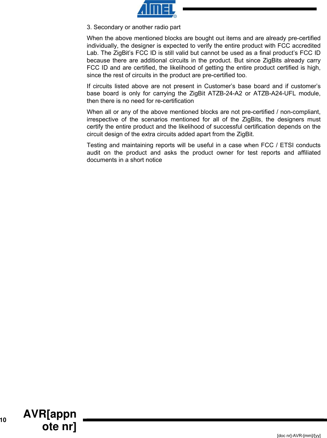  10  AVR[appnote nr] [doc nr]-AVR-[mm]/[yy] 3. Secondary or another radio part When the above mentioned blocks are bought out items and are already pre-certified individually, the designer is expected to verify the entire product with FCC accredited Lab. The ZigBit’s FCC ID is still valid but cannot be used as a final product’s FCC ID because there are additional circuits in the product. But since ZigBits already carry FCC ID and are certified, the likelihood of getting the entire product certified is high, since the rest of circuits in the product are pre-certified too. If circuits listed above are not present in Customer’s base board and if customer’s base board is only for carrying the ZigBit ATZB-24-A2 or ATZB-A24-UFL module, then there is no need for re-certification When all or any of the above mentioned blocks are not pre-certified / non-compliant, irrespective of the scenarios mentioned for all of the ZigBits, the designers must certify the entire product and the likelihood of successful certification depends on the circuit design of the extra circuits added apart from the ZigBit.   Testing and maintaining reports will be useful in a case when FCC / ETSI conducts audit on the product and asks the product owner for test reports and affiliated documents in a short notice 