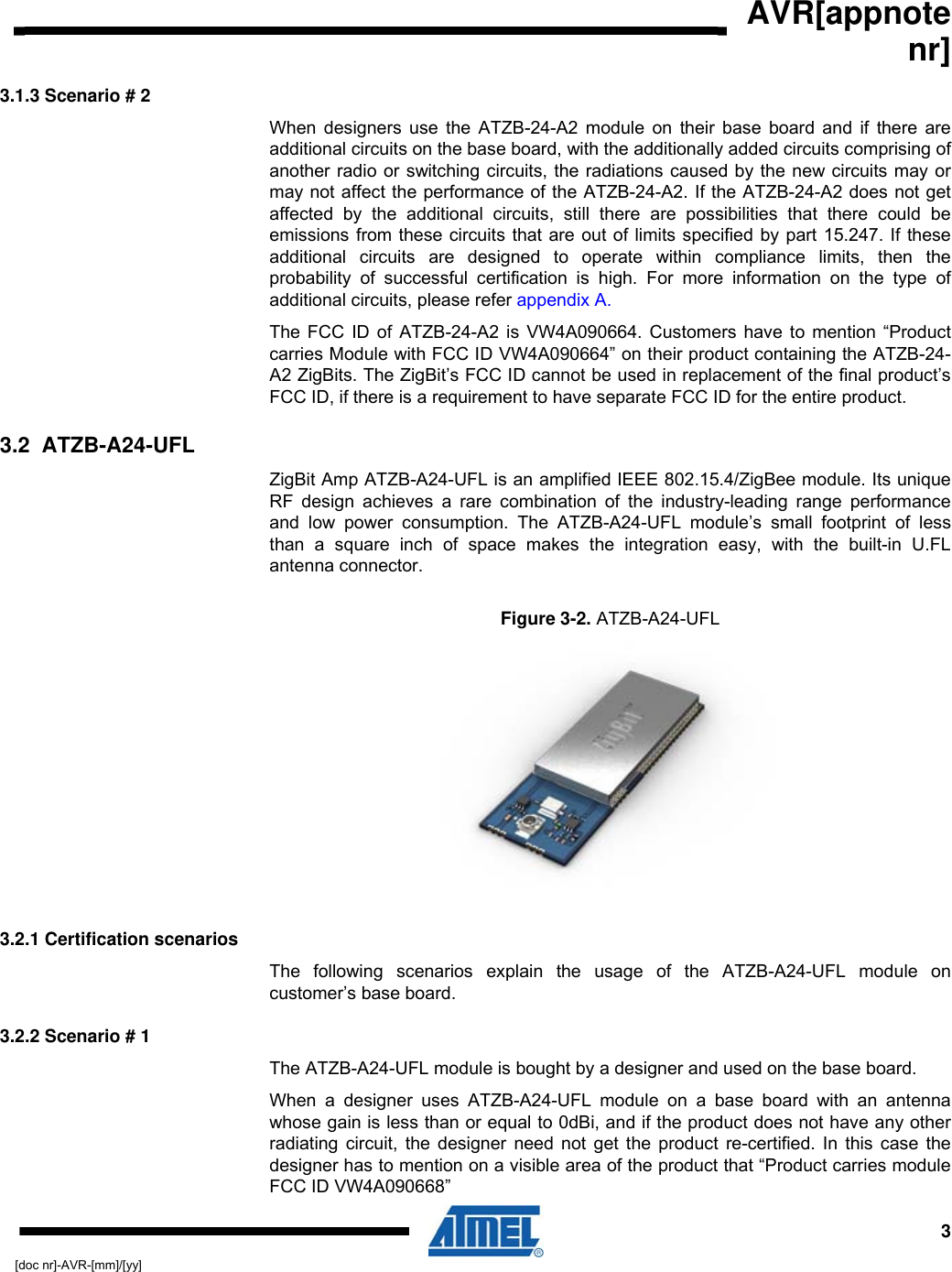  AVR[appnote nr]  3[doc nr]-AVR-[mm]/[yy] 3.1.3 Scenario # 2 When designers use the ATZB-24-A2 module on their base board and if there are additional circuits on the base board, with the additionally added circuits comprising of another radio or switching circuits, the radiations caused by the new circuits may or may not affect the performance of the ATZB-24-A2. If the ATZB-24-A2 does not get affected by the additional circuits, still there are possibilities that there could be emissions from these circuits that are out of limits specified by part 15.247. If these additional circuits are designed to operate within compliance limits, then the probability of successful certification is high. For more information on the type of additional circuits, please refer appendix A. The FCC ID of ATZB-24-A2 is VW4A090664. Customers have to mention “Product carries Module with FCC ID VW4A090664” on their product containing the ATZB-24-A2 ZigBits. The ZigBit’s FCC ID cannot be used in replacement of the final product’s FCC ID, if there is a requirement to have separate FCC ID for the entire product. 3.2  ATZB-A24-UFL ZigBit Amp ATZB-A24-UFL is an amplified IEEE 802.15.4/ZigBee module. Its unique RF design achieves a rare combination of the industry-leading range performance and low power consumption. The ATZB-A24-UFL module’s small footprint of less than a square inch of space makes the integration easy, with the built-in U.FL antenna connector. Figure  3-2. ATZB-A24-UFL   3.2.1 Certification scenarios The following scenarios explain the usage of the ATZB-A24-UFL module on customer’s base board. 3.2.2 Scenario # 1 The ATZB-A24-UFL module is bought by a designer and used on the base board.  When a designer uses ATZB-A24-UFL module on a base board with an antenna whose gain is less than or equal to 0dBi, and if the product does not have any other radiating circuit, the designer need not get the product re-certified. In this case the designer has to mention on a visible area of the product that “Product carries module FCC ID VW4A090668”  