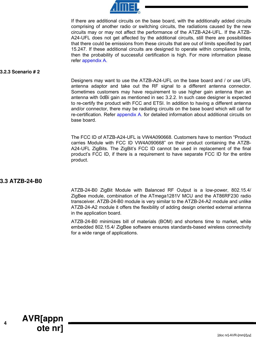  4  AVR[appnote nr] [doc nr]-AVR-[mm]/[yy] If there are additional circuits on the base board, with the additionally added circuits comprising of another radio or switching circuits, the radiations caused by the new circuits may or may not affect the performance of the ATZB-A24-UFL. If the ATZB-A24-UFL does not get affected by the additional circuits, still there are possibilities that there could be emissions from these circuits that are out of limits specified by part 15.247. If these additional circuits are designed to operate within compliance limits, then the probability of successful certification is high. For more information please refer appendix A. 3.2.3 Scenario # 2 Designers may want to use the ATZB-A24-UFL on the base board and / or use UFL antenna adaptor and take out the RF signal to a different antenna connector. Sometimes customers may have requirement to use higher gain antenna than an antenna with 0dBi gain as mentioned in sec 3.2.2. In such case designer is expected to re-certify the product with FCC and ETSI. In addition to having a different antenna and/or connector, there may be radiating circuits on the base board which will call for re-certification. Refer appendix A. for detailed information about additional circuits on base board.   The FCC ID of ATZB-A24-UFL is VW4A090668. Customers have to mention “Product carries Module with FCC ID VW4A090668” on their product containing the ATZB-A24-UFL ZigBits. The ZigBit’s FCC ID cannot be used in replacement of the final product’s FCC ID, if there is a requirement to have separate FCC ID for the entire product.  3.3 ATZB-24-B0 ATZB-24-B0 ZigBit Module with Balanced RF Output is a low-power, 802.15.4/ ZigBee module, combination of the ATmega1281V MCU and the AT86RF230 radio transceiver. ATZB-24-B0 module is very similar to the ATZB-24-A2 module and unlike ATZB-24-A2 module it offers the flexibility of adding design oriented external antenna in the application board. ATZB-24-B0 minimizes bill of materials (BOM) and shortens time to market, while embedded 802.15.4/ ZigBee software ensures standards-based wireless connectivity for a wide range of applications. 