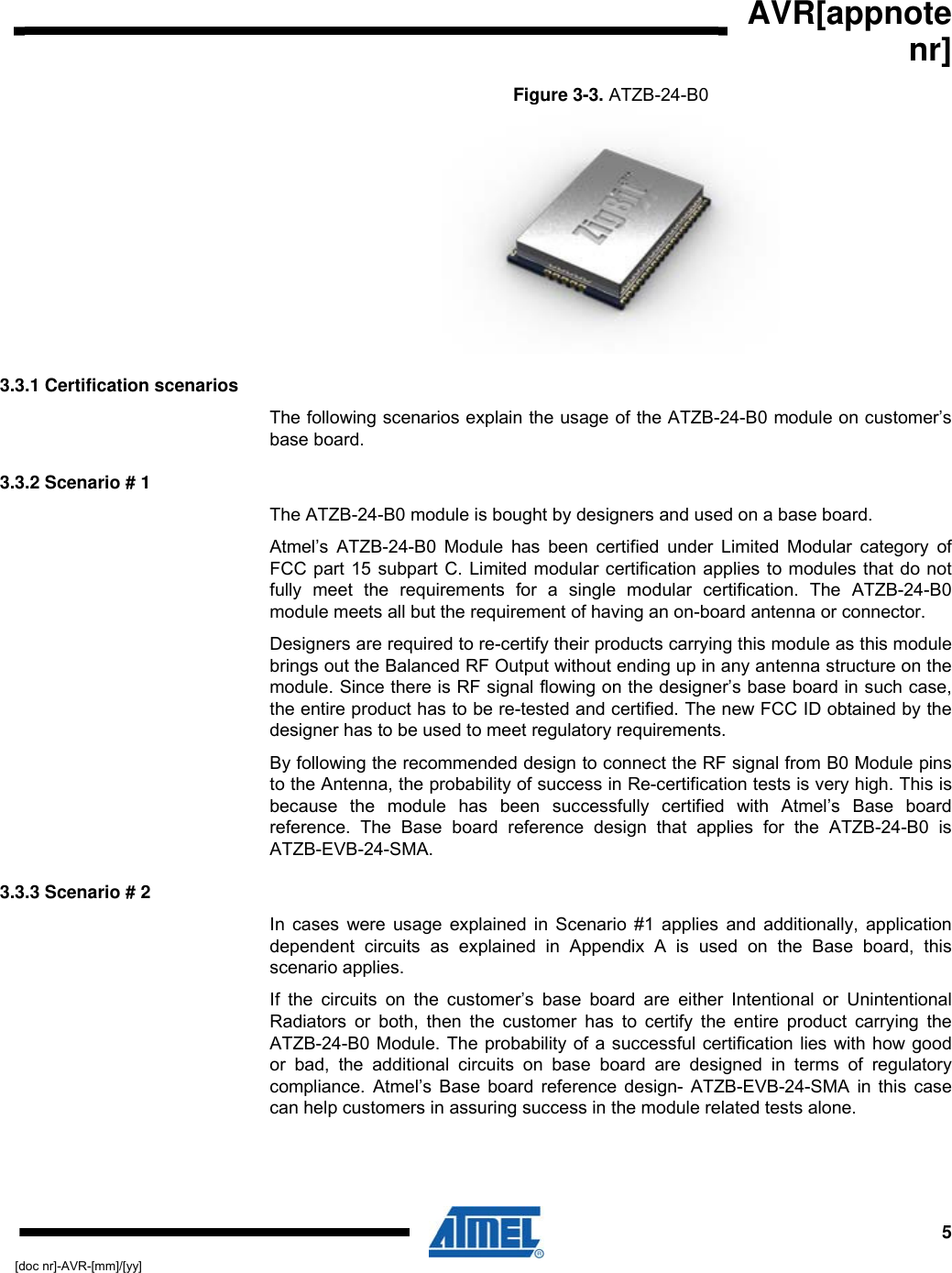  AVR[appnote nr]  5[doc nr]-AVR-[mm]/[yy] Figure  3-3. ATZB-24-B0   3.3.1 Certification scenarios The following scenarios explain the usage of the ATZB-24-B0 module on customer’s base board. 3.3.2 Scenario # 1 The ATZB-24-B0 module is bought by designers and used on a base board.  Atmel’s ATZB-24-B0 Module has been certified under Limited Modular category of FCC part 15 subpart C. Limited modular certification applies to modules that do not fully meet the requirements for a single modular certification. The ATZB-24-B0 module meets all but the requirement of having an on-board antenna or connector. Designers are required to re-certify their products carrying this module as this module brings out the Balanced RF Output without ending up in any antenna structure on the module. Since there is RF signal flowing on the designer’s base board in such case, the entire product has to be re-tested and certified. The new FCC ID obtained by the designer has to be used to meet regulatory requirements. By following the recommended design to connect the RF signal from B0 Module pins to the Antenna, the probability of success in Re-certification tests is very high. This is because the module has been successfully certified with Atmel’s Base board reference. The Base board reference design that applies for the ATZB-24-B0 is ATZB-EVB-24-SMA. 3.3.3 Scenario # 2 In cases were usage explained in Scenario #1 applies and additionally, application dependent circuits as explained in Appendix A is used on the Base board, this scenario applies.  If the circuits on the customer’s base board are either Intentional or Unintentional Radiators or both, then the customer has to certify the entire product carrying the ATZB-24-B0 Module. The probability of a successful certification lies with how good or bad, the additional circuits on base board are designed in terms of regulatory compliance. Atmel’s Base board reference design- ATZB-EVB-24-SMA in this case can help customers in assuring success in the module related tests alone.  