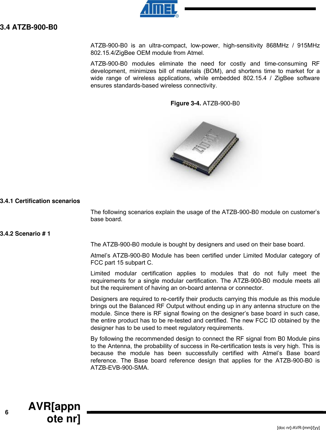  6  AVR[appnote nr] [doc nr]-AVR-[mm]/[yy] 3.4 ATZB-900-B0  ATZB-900-B0 is an ultra-compact, low-power, high-sensitivity 868MHz / 915MHz 802.15.4/ZigBee OEM module from Atmel. ATZB-900-B0 modules eliminate the need for costly and time-consuming RF development, minimizes bill of materials (BOM), and shortens time to market for a wide range of wireless applications, while embedded 802.15.4 / ZigBee software ensures standards-based wireless connectivity. Figure  3-4. ATZB-900-B0   3.4.1 Certification scenarios The following scenarios explain the usage of the ATZB-900-B0 module on customer’s base board. 3.4.2 Scenario # 1 The ATZB-900-B0 module is bought by designers and used on their base board.  Atmel’s ATZB-900-B0 Module has been certified under Limited Modular category of FCC part 15 subpart C.  Limited modular certification applies to modules that do not fully meet the requirements for a single modular certification. The ATZB-900-B0 module meets all but the requirement of having an on-board antenna or connector. Designers are required to re-certify their products carrying this module as this module brings out the Balanced RF Output without ending up in any antenna structure on the module. Since there is RF signal flowing on the designer’s base board in such case, the entire product has to be re-tested and certified. The new FCC ID obtained by the designer has to be used to meet regulatory requirements. By following the recommended design to connect the RF signal from B0 Module pins to the Antenna, the probability of success in Re-certification tests is very high. This is because the module has been successfully certified with Atmel’s Base board reference. The Base board reference design that applies for the ATZB-900-B0 is ATZB-EVB-900-SMA. 