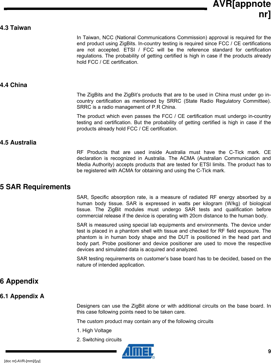  AVR[appnote nr]  9[doc nr]-AVR-[mm]/[yy] 4.3 Taiwan In Taiwan, NCC (National Communications Commission) approval is required for the end product using ZigBits. In-country testing is required since FCC / CE certifications are not accepted. ETSI / FCC will be the reference standard for certification regulations. The probability of getting certified is high in case if the products already hold FCC / CE certification.  4.4 China The ZigBits and the ZigBit’s products that are to be used in China must under go in-country certification as mentioned by SRRC (State Radio Regulatory Committee). SRRC is a radio management of P.R China.   The product which even passes the FCC / CE certification must undergo in-country testing and certification. But the probability of getting certified is high in case if the products already hold FCC / CE certification. 4.5 Australia RF Products that are used inside Australia must have the C-Tick mark. CE declaration is recognized in Australia. The ACMA (Australian Communication and Media Authority) accepts products that are tested for ETSI limits. The product has to be registered with ACMA for obtaining and using the C-Tick mark.  5 SAR Requirements SAR, Specific absorption rate, is a measure of radiated RF energy absorbed by a human body tissue. SAR is expressed in watts per kilogram (W/kg) of biological tissue. The ZigBit modules must undergo SAR tests and qualification before commercial release if the device is operating with 20cm distance to the human body. SAR is measured using special lab equipments and environments. The device under test is placed in a phantom shell with tissue and checked for RF field exposure. The phantom is in human body shape and the DUT is positioned in the head part and body part. Probe positioner and device positioner are used to move the respective devices and simulated data is acquired and analyzed.  SAR testing requirements on customer’s base board has to be decided, based on the nature of intended application. 6 Appendix 6.1 Appendix A Designers can use the ZigBit alone or with additional circuits on the base board. In this case following points need to be taken care.  The custom product may contain any of the following circuits 1. High Voltage 2. Switching circuits 