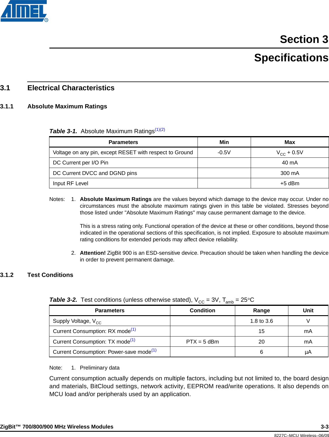 ZigBit™ 700/800/900 MHz Wireless Modules 3-38227C–MCU Wireless–06/09Section 3Specifications3.1 Electrical Characteristics3.1.1 Absolute Maximum RatingsNotes: 1. Absolute Maximum Ratings are the values beyond which damage to the device may occur. Under nocircumstances must the absolute maximum ratings given in this table be violated. Stresses beyondthose listed under &quot;Absolute Maximum Ratings&quot; may cause permanent damage to the device.This is a stress rating only. Functional operation of the device at these or other conditions, beyond thoseindicated in the operational sections of this specification, is not implied. Exposure to absolute maximumrating conditions for extended periods may affect device reliability.2. Attention! ZigBit 900 is an ESD-sensitive device. Precaution should be taken when handling the devicein order to prevent permanent damage.3.1.2 Test Conditions Note: 1. Preliminary dataCurrent consumption actually depends on multiple factors, including but not limited to, the board designand materials, BitCloud settings, network activity, EEPROM read/write operations. It also depends onMCU load and/or peripherals used by an application.Table 3-1.  Absolute Maximum Ratings(1)(2)Parameters Min MaxVoltage on any pin, except RESET with respect to Ground -0.5V VCC +0.5VDC Current per I/O Pin 40 mADC Current DVCC and DGND pins 300 mAInput RF Level +5 dBmTable 3-2.  Test conditions (unless otherwise stated), VCC =3V, Tamb =25CParameters Condition Range UnitSupply Voltage, VCC 1.8 to 3.6 VCurrent Consumption: RX mode(1) 15 mACurrent Consumption: TX mode(1) PTX = 5 dBm 20 mACurrent Consumption: Power-save mode(1) 6µA