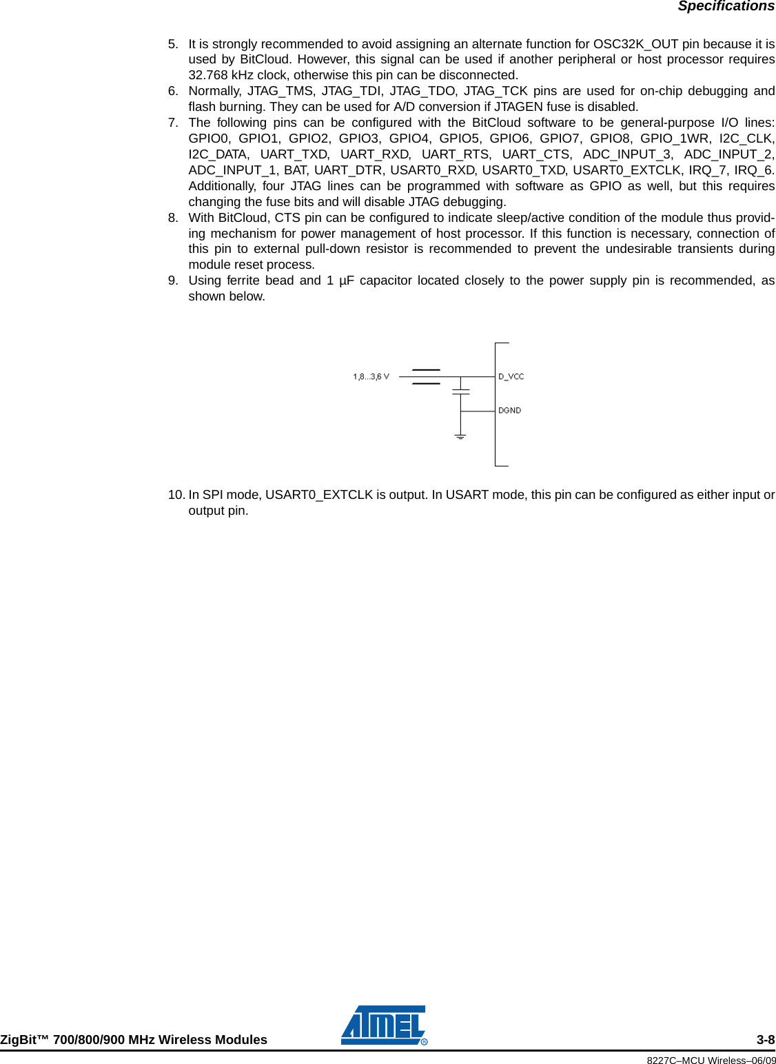 SpecificationsZigBit™ 700/800/900 MHz Wireless Modules 3-88227C–MCU Wireless–06/095. It is strongly recommended to avoid assigning an alternate function for OSC32K_OUT pin because it isused by BitCloud. However, this signal can be used if another peripheral or host processor requires32.768 kHz clock, otherwise this pin can be disconnected.6. Normally, JTAG_TMS, JTAG_TDI, JTAG_TDO, JTAG_TCK pins are used for on-chip debugging andflash burning. They can be used for A/D conversion if JTAGEN fuse is disabled.7. The following pins can be configured with the BitCloud software to be general-purpose I/O lines:GPIO0, GPIO1, GPIO2, GPIO3, GPIO4, GPIO5, GPIO6, GPIO7, GPIO8, GPIO_1WR, I2C_CLK,I2C_DATA, UART_TXD, UART_RXD, UART_RTS, UART_CTS, ADC_INPUT_3, ADC_INPUT_2,ADC_INPUT_1, BAT, UART_DTR, USART0_RXD, USART0_TXD, USART0_EXTCLK, IRQ_7, IRQ_6.Additionally, four JTAG lines can be programmed with software as GPIO as well, but this requireschanging the fuse bits and will disable JTAG debugging.8. With BitCloud, CTS pin can be configured to indicate sleep/active condition of the module thus provid-ing mechanism for power management of host processor. If this function is necessary, connection ofthis pin to external pull-down resistor is recommended to prevent the undesirable transients duringmodule reset process.9. Using ferrite bead and 1 µF capacitor located closely to the power supply pin is recommended, asshown below.10. In SPI mode, USART0_EXTCLK is output. In USART mode, this pin can be configured as either input oroutput pin.