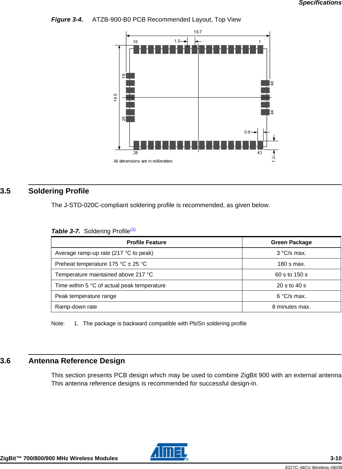 SpecificationsZigBit™ 700/800/900 MHz Wireless Modules 3-108227C–MCU Wireless–06/09Figure 3-4.  ATZB-900-B0 PCB Recommended Layout, Top View3.5 Soldering ProfileThe J-STD-020C-compliant soldering profile is recommended, as given below.Note: 1. The package is backward compatible with Pb/Sn soldering profile3.6 Antenna Reference DesignThis section presents PCB design which may be used to combine ZigBit 900 with an external antennaThis antenna reference designs is recommended for successful design-in.Table 3-7.  Soldering Profile(1)Profile Feature Green PackageAverage ramp-up rate (217 °C to peak) 3 °C/s max.Preheat temperature 175 °C ± 25 °C 180 s max.Temperature maintained above 217 °C 60 s to 150 sTime within 5 °C of actual peak temperature 20 s to 40 sPeak temperature range 6 °C/s max.Ramp-down rate 8 minutes max.