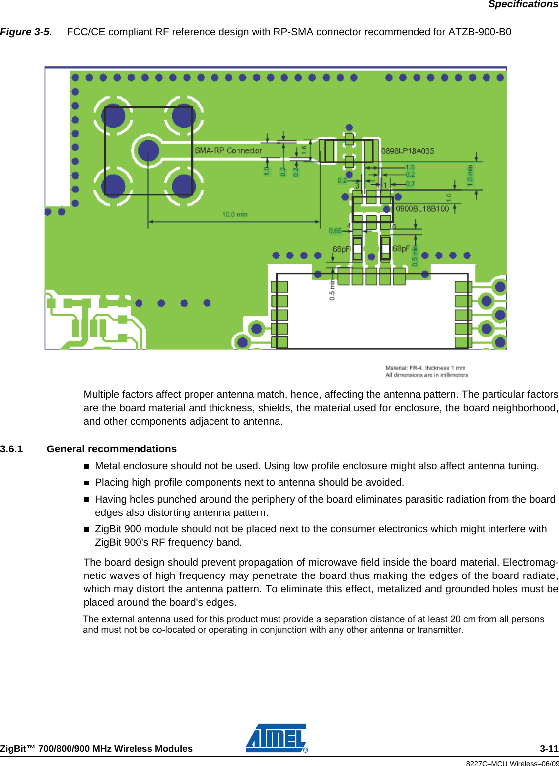SpecificationsZigBit™ 700/800/900 MHz Wireless Modules 3-118227C–MCU Wireless–06/09Figure 3-5.  FCC/CE compliant RF reference design with RP-SMA connector recommended for ATZB-900-B0Multiple factors affect proper antenna match, hence, affecting the antenna pattern. The particular factorsare the board material and thickness, shields, the material used for enclosure, the board neighborhood,and other components adjacent to antenna.3.6.1 General recommendationsMetal enclosure should not be used. Using low profile enclosure might also affect antenna tuning. Placing high profile components next to antenna should be avoided.Having holes punched around the periphery of the board eliminates parasitic radiation from the board edges also distorting antenna pattern. ZigBit 900 module should not be placed next to the consumer electronics which might interfere with ZigBit 900&apos;s RF frequency band.The board design should prevent propagation of microwave field inside the board material. Electromag-netic waves of high frequency may penetrate the board thus making the edges of the board radiate,which may distort the antenna pattern. To eliminate this effect, metalized and grounded holes must beplaced around the board&apos;s edges.The external antenna used for this product must provide a separation distance of at least 20 cm from all persons and must not be colocated or operating in conjunction with any other antenna or transmitter.