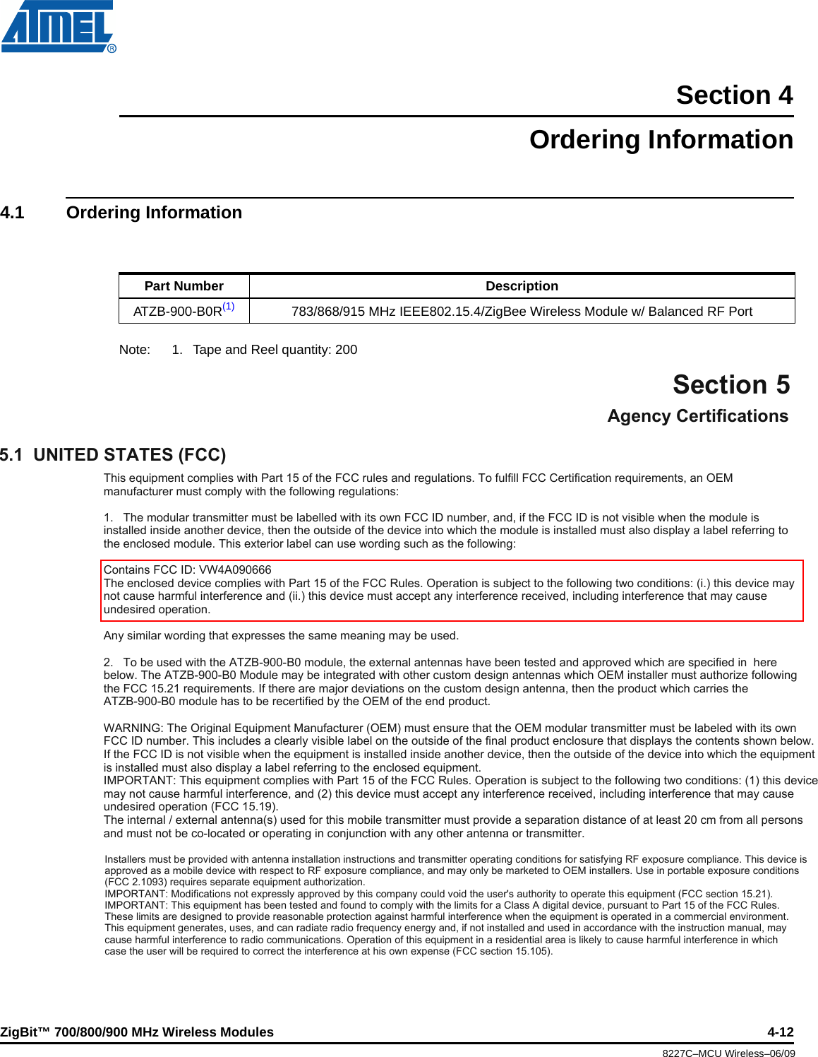 ZigBit™ 700/800/900 MHz Wireless Modules 4-128227C–MCU Wireless–06/09Section 4Ordering Information4.1 Ordering InformationNote: 1. Tape and Reel quantity: 200Part Number DescriptionATZB-900-B0R(1) 783/868/915 MHz IEEE802.15.4/ZigBee Wireless Module w/ Balanced RF PortAgency CertificationsSection 55.1  UNITED STATES (FCC)This equipment complies with Part 15 of the FCC rules and regulations. To fulfill FCC Certification requirements, an OEM manufacturer must comply with the following regulations:1.   The modular transmitter must be labelled with its own FCC ID number, and, if the FCC ID is not visible when the module is installed inside another device, then the outside of the device into which the module is installed must also display a label referring to the enclosed module. This exterior label can use wording such as the following:Contains FCC ID: VW4A090666The enclosed device complies with Part 15 of the FCC Rules. Operation is subject to the following two conditions: (i.) this device may not cause harmful interference and (ii.) this device must accept any interference received, including interference that may cause undesired operation.Any similar wording that expresses the same meaning may be used.2.   To be used with the ATZB900B0 module, the external antennas have been tested and approved which are specified in  here below. The ATZB900B0 Module may be integrated with other custom design antennas which OEM installer must authorize following the FCC 15.21 requirements. If there are major deviations on the custom design antenna, then the product which carries the ATZB900B0 module has to be recertified by the OEM of the end product.WARNING: The Original Equipment Manufacturer (OEM) must ensure that the OEM modular transmitter must be labeled with its own FCC ID number. This includes a clearly visible label on the outside of the final product enclosure that displays the contents shown below. If the FCC ID is not visible when the equipment is installed inside another device, then the outside of the device into which the equipment is installed must also display a label referring to the enclosed equipment.IMPORTANT: This equipment complies with Part 15 of the FCC Rules. Operation is subject to the following two conditions: (1) this device may not cause harmful interference, and (2) this device must accept any interference received, including interference that may cause undesired operation (FCC 15.19).The internal / external antenna(s) used for this mobile transmitter must provide a separation distance of at least 20 cm from all persons and must not be colocated or operating in conjunction with any other antenna or transmitter.Installers must be provided with antenna installation instructions and transmitter operating conditions for satisfying RF exposure compliance. This device is approved as a mobile device with respect to RF exposure compliance, and may only be marketed to OEM installers. Use in portable exposure conditions(FCC 2.1093) requires separate equipment authorization.IMPORTANT: Modifications not expressly approved by this company could void the user&apos;s authority to operate this equipment (FCC section 15.21).IMPORTANT: This equipment has been tested and found to comply with the limits for a Class A digital device, pursuant to Part 15 of the FCC Rules. These limits are designed to provide reasonable protection against harmful interference when the equipment is operated in a commercial environment. This equipment generates, uses, and can radiate radio frequency energy and, if not installed and used in accordance with the instruction manual, may cause harmful interference to radio communications. Operation of this equipment in a residential area is likely to cause harmful interference in which case the user will be required to correct the interference at his own expense (FCC section 15.105).