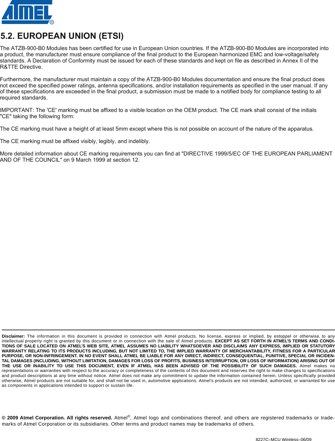 8227C–MCU Wireless–06/09© 2009 Atmel Corporation. All rights reserved. Atmel®, Atmel logo and combinations thereof, and others are registered trademarks or trade-marks of Atmel Corporation or its subsidiaries. Other terms and product names may be trademarks of others.Headquarters InternationalAtmel Corporation2325 Orchard ParkwaySan Jose, CA 95131USATel: 1(408) 441-0311Fax: 1(408) 487-2600Atmel AsiaUnit 1-5 &amp; 16, 19/FBEA Tower, Millennium City 5418 Kwun Tong RoadKwun Tong, KowloonHong KongTel: (852) 2245-6100Fax: (852) 2722-1369Atmel EuropeLe Krebs8, Rue Jean-Pierre TimbaudBP 30978054 Saint-Quentin-en-Yvelines CedexFranceTel: (33) 1-30-60-70-00 Fax: (33) 1-30-60-71-11Atmel Japan9F, Tonetsu Shinkawa Bldg.1-24-8 ShinkawaChuo-ku, Tokyo 104-0033JapanTel: (81) 3-3523-3551Fax: (81) 3-3523-7581Product ContactWeb Sitewww.atmel.com Technical Supportavr@atmel.com Sales Contactwww.atmel.com/contactsLiterature Requestswww.atmel.com/literatureDisclaimer: The information in this document is provided in connection with Atmel products. No license, express or implied, by estoppel or otherwise, to anyintellectual property right is granted by this document or in connection with the sale of Atmel products. EXCEPT AS SET FORTH IN ATMEL’S TERMS AND CONDI-TIONS OF SALE LOCATED ON ATMEL’S WEB SITE, ATMEL ASSUMES NO LIABILITY WHATSOEVER AND DISCLAIMS ANY EXPRESS, IMPLIED OR STATUTORYWARRANTY RELATING TO ITS PRODUCTS INCLUDING, BUT NOT LIMITED TO, THE IMPLIED WARRANTY OF MERCHANTABILITY, FITNESS FOR A PARTICULARPURPOSE, OR NON-INFRINGEMENT. IN NO EVENT SHALL ATMEL BE LIABLE FOR ANY DIRECT, INDIRECT, CONSEQUENTIAL, PUNITIVE, SPECIAL OR INCIDEN-TAL DAMAGES (INCLUDING, WITHOUT LIMITATION, DAMAGES FOR LOSS OF PROFITS, BUSINESS INTERRUPTION, OR LOSS OF INFORMATION) ARISING OUT OFTHE USE OR INABILITY TO USE THIS DOCUMENT, EVEN IF ATMEL HAS BEEN ADVISED OF THE POSSIBILITY OF SUCH DAMAGES. Atmel makes norepresentations or warranties with respect to the accuracy or completeness of the contents of this document and reserves the right to make changes to specificationsand product descriptions at any time without notice. Atmel does not make any commitment to update the information contained herein. Unless specifically providedotherwise, Atmel products are not suitable for, and shall not be used in, automotive applications. Atmel’s products are not intended, authorized, or warranted for useas components in applications intended to support or sustain life.5.2. EUROPEAN UNION (ETSI)The ATZB900B0 Modules has been certified for use in European Union countries. If the ATZB900B0 Modules are incorporated into a product, the manufacturer must ensure compliance of the final product to the European harmonized EMC and lowvoltage/safety standards. A Declaration of Conformity must be issued for each of these standards and kept on file as described in Annex II of the R&amp;TTE Directive.Furthermore, the manufacturer must maintain a copy of the ATZB900B0 Modules documentation and ensure the final product does not exceed the specified power ratings, antenna specifications, and/or installation requirements as specified in the user manual. If any of these specifications are exceeded in the final product, a submission must be made to a notified body for compliance testing to all required standards.IMPORTANT: The &apos;CE&apos; marking must be affixed to a visible location on the OEM product. The CE mark shall consist of the initials &quot;CE&quot; taking the following form:󾜀The CE marking must have a height of at least 5mm except where this is not possible on account of the nature of the apparatus.The CE marking must be affixed visibly, legibly, and indelibly.More detailed information about CE marking requirements you can find at &quot;DIRECTIVE 1999/5/EC OF THE EUROPEAN PARLIAMENT AND OF THE COUNCIL&quot; on 9 March 1999 at section 12. 