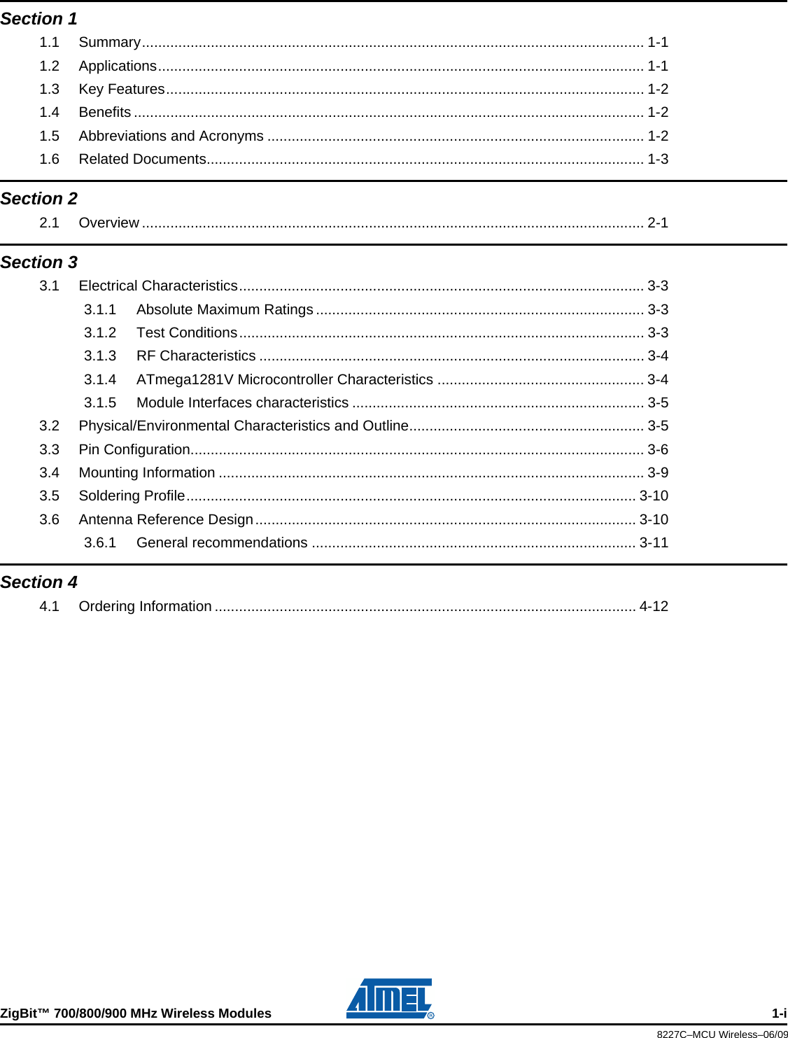 ZigBit™ 700/800/900 MHz Wireless Modules 1-i8227C–MCU Wireless–06/09Section 11.1 Summary............................................................................................................................ 1-11.2 Applications........................................................................................................................ 1-11.3 Key Features...................................................................................................................... 1-21.4 Benefits .............................................................................................................................. 1-21.5 Abbreviations and Acronyms ............................................................................................. 1-21.6 Related Documents............................................................................................................1-3Section 22.1 Overview ............................................................................................................................ 2-1Section 33.1 Electrical Characteristics.................................................................................................... 3-33.1.1 Absolute Maximum Ratings ................................................................................. 3-33.1.2 Test Conditions.................................................................................................... 3-33.1.3 RF Characteristics ............................................................................................... 3-43.1.4 ATmega1281V Microcontroller Characteristics ................................................... 3-43.1.5 Module Interfaces characteristics ........................................................................ 3-53.2 Physical/Environmental Characteristics and Outline.......................................................... 3-53.3 Pin Configuration................................................................................................................ 3-63.4 Mounting Information .........................................................................................................3-93.5 Soldering Profile............................................................................................................... 3-103.6 Antenna Reference Design.............................................................................................. 3-103.6.1 General recommendations ................................................................................ 3-11Section 44.1 Ordering Information ........................................................................................................ 4-12