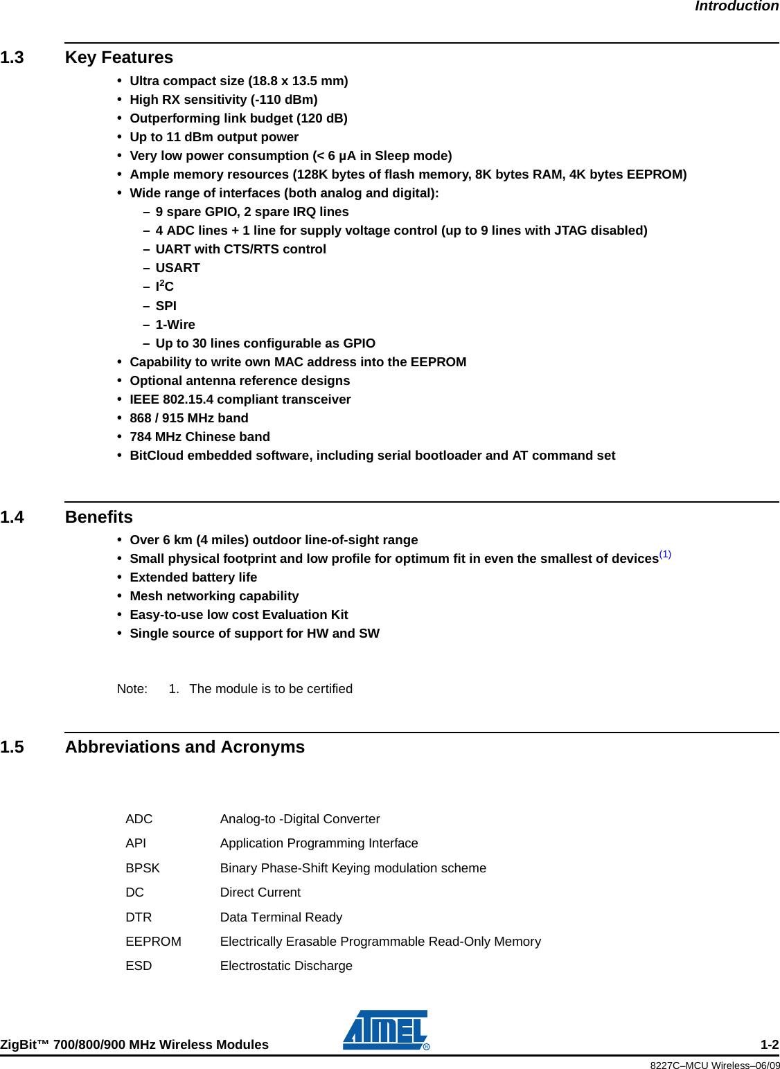 IntroductionZigBit™ 700/800/900 MHz Wireless Modules 1-28227C–MCU Wireless–06/091.3 Key Features•Ultra compact size (18.8 x 13.5 mm)•High RX sensitivity (-110 dBm)•Outperforming link budget (120 dB)•Up to 11 dBm output power•Very low power consumption (&lt; 6 µA in Sleep mode)•Ample memory resources (128K bytes of flash memory, 8K bytes RAM, 4K bytes EEPROM)•Wide range of interfaces (both analog and digital):– 9 spare GPIO, 2 spare IRQ lines– 4 ADC lines + 1 line for supply voltage control (up to 9 lines with JTAG disabled)– UART with CTS/RTS control–USART–I2C– SPI–1-Wire– Up to 30 lines configurable as GPIO•Capability to write own MAC address into the EEPROM•Optional antenna reference designs•IEEE 802.15.4 compliant transceiver•868 / 915 MHz band•784 MHz Chinese band•BitCloud embedded software, including serial bootloader and AT command set1.4 Benefits•Over 6 km (4 miles) outdoor line-of-sight range•Small physical footprint and low profile for optimum fit in even the smallest of devices(1)•Extended battery life•Mesh networking capability•Easy-to-use low cost Evaluation Kit•Single source of support for HW and SWNote: 1. The module is to be certified1.5 Abbreviations and AcronymsADC Analog-to -Digital ConverterAPI Application Programming InterfaceBPSK Binary Phase-Shift Keying modulation schemeDC Direct CurrentDTR Data Terminal ReadyEEPROM Electrically Erasable Programmable Read-Only MemoryESD Electrostatic Discharge