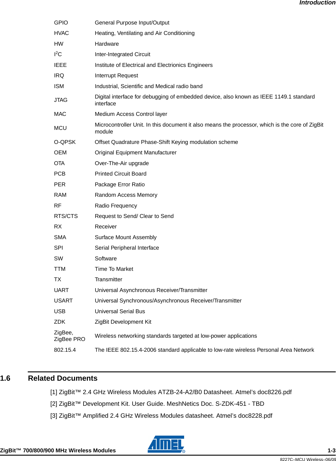 IntroductionZigBit™ 700/800/900 MHz Wireless Modules 1-38227C–MCU Wireless–06/091.6 Related Documents[1] ZigBit™ 2.4 GHz Wireless Modules ATZB-24-A2/B0 Datasheet. Atmel’s doc8226.pdf[2] ZigBit™ Development Kit. User Guide. MeshNetics Doc. S-ZDK-451 - TBD[3] ZigBit™ Amplified 2.4 GHz Wireless Modules datasheet. Atmel’s doc8228.pdfGPIO General Purpose Input/OutputHVAC Heating, Ventilating and Air ConditioningHW HardwareI2C Inter-Integrated CircuitIEEE Institute of Electrical and Electrionics EngineersIRQ Interrupt RequestISM Industrial, Scientific and Medical radio bandJTAG Digital interface for debugging of embedded device, also known as IEEE 1149.1 standard interfaceMAC Medium Access Control layerMCU Microcontroller Unit. In this document it also means the processor, which is the core of ZigBit moduleO-QPSK Offset Quadrature Phase-Shift Keying modulation schemeOEM Original Equipment ManufacturerOTA Over-The-Air upgradePCB Printed Circuit BoardPER Package Error RatioRAM Random Access MemoryRF Radio FrequencyRTS/CTS Request to Send/ Clear to SendRX ReceiverSMA Surface Mount AssemblySPI Serial Peripheral InterfaceSW SoftwareTTM Time To MarketTX TransmitterUART Universal Asynchronous Receiver/TransmitterUSART Universal Synchronous/Asynchronous Receiver/TransmitterUSB Universal Serial BusZDK ZigBit Development KitZigBee, ZigBee PRO Wireless networking standards targeted at low-power applications802.15.4 The IEEE 802.15.4-2006 standard applicable to low-rate wireless Personal Area Network