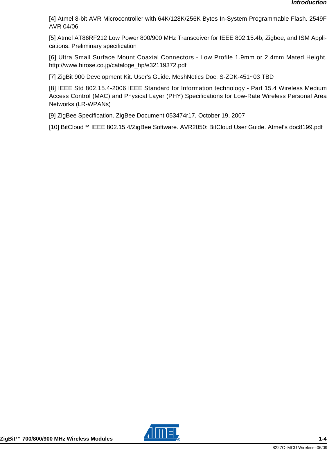 IntroductionZigBit™ 700/800/900 MHz Wireless Modules 1-48227C–MCU Wireless–06/09[4] Atmel 8-bit AVR Microcontroller with 64K/128K/256K Bytes In-System Programmable Flash. 2549FAVR 04/06[5] Atmel AT86RF212 Low Power 800/900 MHz Transceiver for IEEE 802.15.4b, Zigbee, and ISM Appli-cations. Preliminary specification[6] Ultra Small Surface Mount Coaxial Connectors - Low Profile 1.9mm or 2.4mm Mated Height.http://www.hirose.co.jp/cataloge_hp/e32119372.pdf[7] ZigBit 900 Development Kit. User&apos;s Guide. MeshNetics Doc. S-ZDK-451~03 TBD[8] IEEE Std 802.15.4-2006 IEEE Standard for Information technology - Part 15.4 Wireless MediumAccess Control (MAC) and Physical Layer (PHY) Specifications for Low-Rate Wireless Personal AreaNetworks (LR-WPANs)[9] ZigBee Specification. ZigBee Document 053474r17, October 19, 2007[10] BitCloud™ IEEE 802.15.4/ZigBee Software. AVR2050: BitCloud User Guide. Atmel’s doc8199.pdf