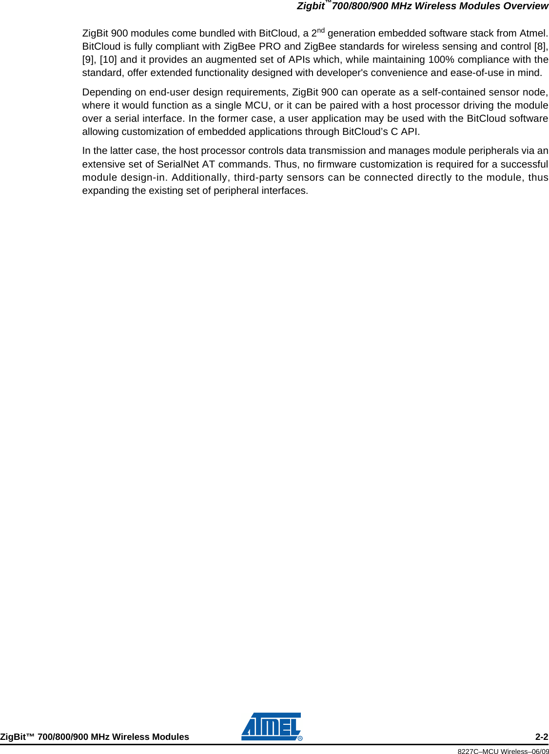 Zigbit™700/800/900 MHz Wireless Modules OverviewZigBit™ 700/800/900 MHz Wireless Modules 2-28227C–MCU Wireless–06/09ZigBit 900 modules come bundled with BitCloud, a 2nd generation embedded software stack from Atmel.BitCloud is fully compliant with ZigBee PRO and ZigBee standards for wireless sensing and control [8],[9], [10] and it provides an augmented set of APIs which, while maintaining 100% compliance with thestandard, offer extended functionality designed with developer&apos;s convenience and ease-of-use in mind.Depending on end-user design requirements, ZigBit 900 can operate as a self-contained sensor node,where it would function as a single MCU, or it can be paired with a host processor driving the moduleover a serial interface. In the former case, a user application may be used with the BitCloud softwareallowing customization of embedded applications through BitCloud’s C API.In the latter case, the host processor controls data transmission and manages module peripherals via anextensive set of SerialNet AT commands. Thus, no firmware customization is required for a successfulmodule design-in. Additionally, third-party sensors can be connected directly to the module, thusexpanding the existing set of peripheral interfaces.