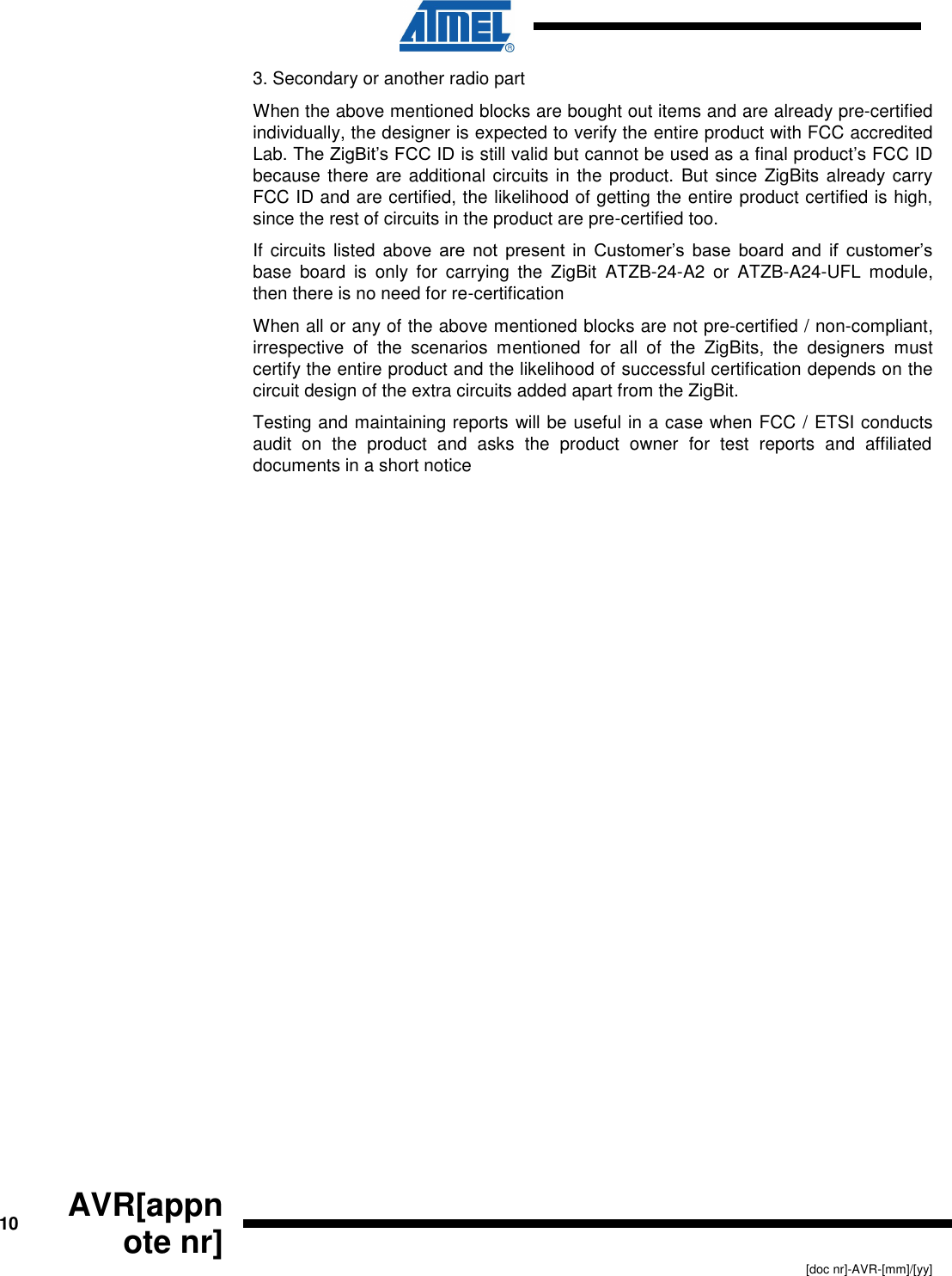      10 AVR[appnote nr]   [doc nr]-AVR-[mm]/[yy] 3. Secondary or another radio part When the above mentioned blocks are bought out items and are already pre-certified individually, the designer is expected to verify the entire product with FCC accredited Lab. The ZigBit’s FCC ID is still valid but cannot be used as a final product’s FCC ID because there are additional circuits in the product. But since ZigBits already carry FCC ID and are certified, the likelihood of getting the entire product certified is high, since the rest of circuits in the product are pre-certified too. If circuits  listed  above are  not  present  in  Customer’s  base  board  and  if  customer’s base  board  is  only  for  carrying  the  ZigBit  ATZB-24-A2  or  ATZB-A24-UFL  module, then there is no need for re-certification When all or any of the above mentioned blocks are not pre-certified / non-compliant, irrespective  of  the  scenarios  mentioned  for  all  of  the  ZigBits,  the  designers  must certify the entire product and the likelihood of successful certification depends on the circuit design of the extra circuits added apart from the ZigBit.   Testing and maintaining reports will be useful in a case when FCC / ETSI conducts audit  on  the  product  and  asks  the  product  owner  for  test  reports  and  affiliated documents in a short notice 