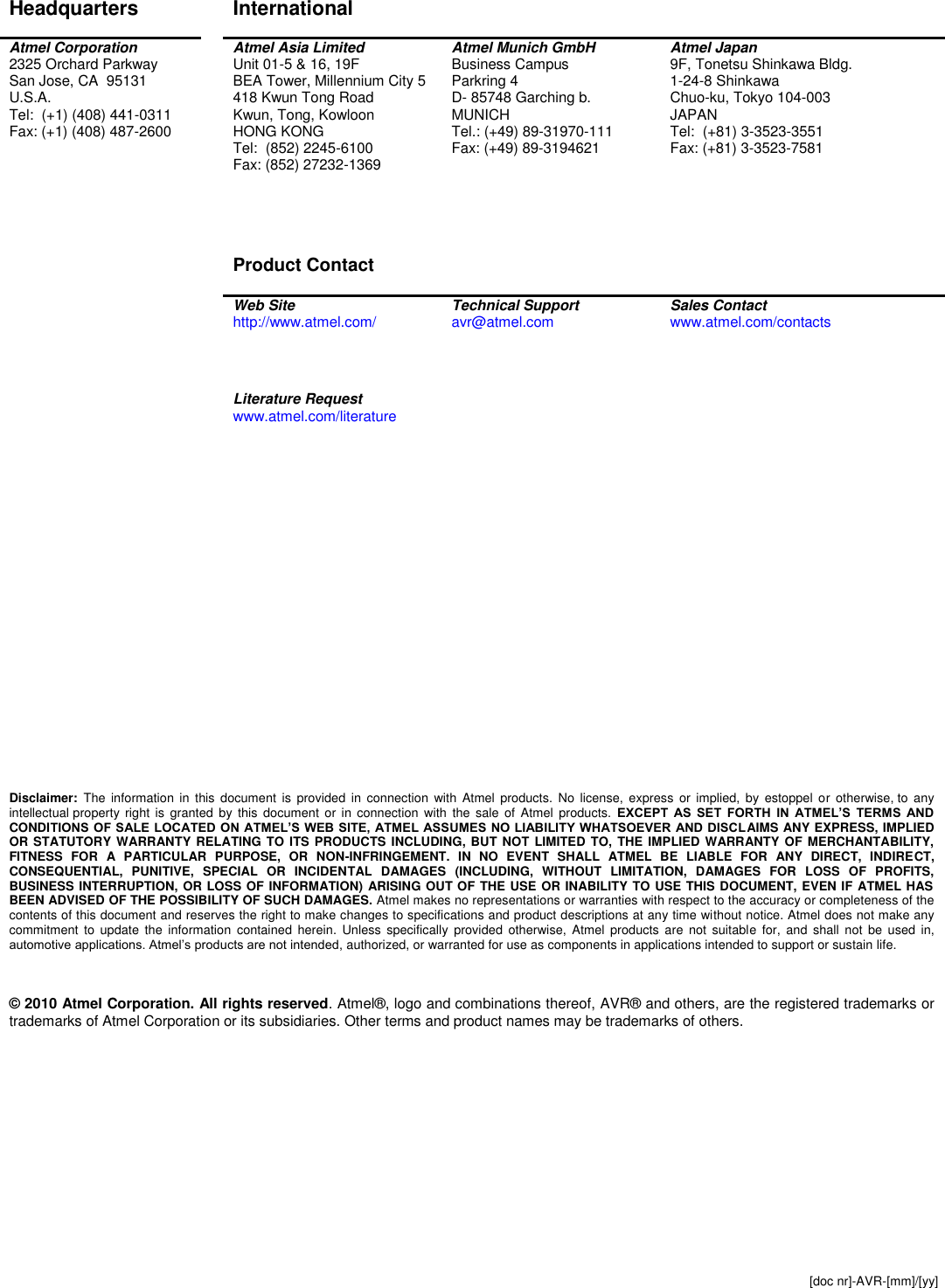  [doc nr]-AVR-[mm]/[yy]  Disclaimer Headquarters  International   Atmel Corporation 2325 Orchard Parkway San Jose, CA  95131 U.S.A. Tel:  (+1) (408) 441-0311 Fax: (+1) (408) 487-2600  Atmel Asia Limited Unit 01-5 &amp; 16, 19F BEA Tower, Millennium City 5 418 Kwun Tong Road Kwun, Tong, Kowloon HONG KONG Tel:  (852) 2245-6100 Fax: (852) 27232-1369     Product Contact  Atmel Munich GmbH Business Campus Parkring 4 D- 85748 Garching b.  MUNICH Tel.: (+49) 89-31970-111 Fax: (+49) 89-3194621 Atmel Japan 9F, Tonetsu Shinkawa Bldg. 1-24-8 Shinkawa Chuo-ku, Tokyo 104-003 JAPAN Tel:  (+81) 3-3523-3551 Fax: (+81) 3-3523-7581   Web Site http://www.atmel.com/  Technical Support avr@atmel.com  Sales Contact www.atmel.com/contacts      Literature Request www.atmel.com/literature                            Disclaimer:  The  information  in  this  document  is  provided  in  connection  with  Atmel  products.  No  license,  express  or  implied,  by  estoppel  or  otherwise, to  any intellectual property  right  is  granted  by  this  document  or  in  connection  with  the  sale  of  Atmel  products.  EXCEPT  AS  SET  FORTH  IN  ATMEL’S  TERMS  AND CONDITIONS OF SALE LOCATED ON ATMEL’S WEB SITE,  ATMEL ASSUMES NO LIABILITY WHATSOEVER AND DISCLAIMS ANY EXPRESS, IMPLIED OR STATUTORY WARRANTY RELATING TO ITS PRODUCTS INCLUDING, BUT NOT  LIMITED TO,  THE IMPLIED  WARRANTY OF MERCHANTABILITY, FITNESS  FOR  A  PARTICULAR  PURPOSE,  OR  NON-INFRINGEMENT.  IN  NO  EVENT  SHALL  ATMEL  BE  LIABLE  FOR  ANY  DIRECT,  INDIRECT, CONSEQUENTIAL,  PUNITIVE,  SPECIAL  OR  INCIDENTAL  DAMAGES  (INCLUDING,  WITHOUT  LIMITATION,  DAMAGES  FOR  LOSS  OF  PROFITS, BUSINESS INTERRUPTION, OR LOSS OF INFORMATION) ARISING OUT OF THE USE OR INABILITY TO USE THIS DOCUMENT, EVEN IF ATMEL HAS BEEN ADVISED OF THE POSSIBILITY OF SUCH DAMAGES. Atmel makes no representations or warranties with respect to the accuracy or completeness of the contents of this document and reserves the right to make changes to specifications and product descriptions at any time without notice. Atmel does not make any commitment  to  update  the  information  contained  herein.  Unless  specifically  provided  otherwise,  Atmel  products  are  not suitable  for,  and  shall  not  be  used  in, automotive applications. Atmel’s products are not intended, authorized, or warranted for use as components in applications intended to support or sustain life.    © 2010 Atmel Corporation. All rights reserved. Atmel®, logo and combinations thereof, AVR® and others, are the registered trademarks or trademarks of Atmel Corporation or its subsidiaries. Other terms and product names may be trademarks of others.   