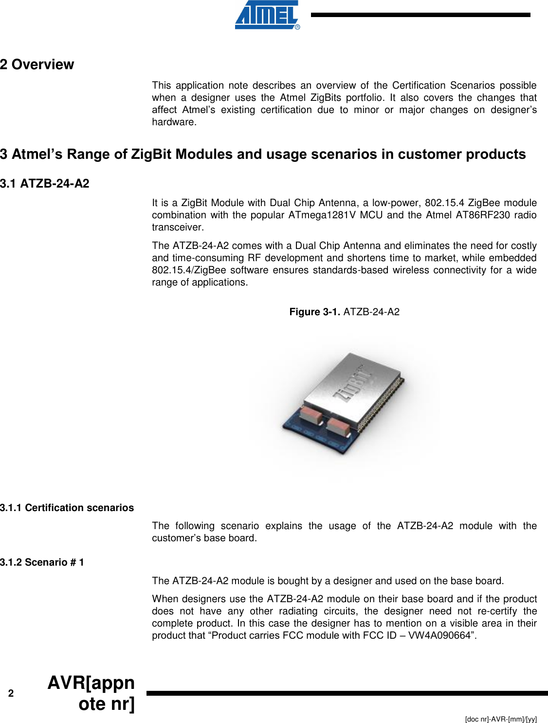      2 AVR[appnote nr]   [doc nr]-AVR-[mm]/[yy] 2 Overview This  application  note  describes  an  overview  of  the  Certification  Scenarios  possible when  a  designer  uses  the  Atmel  ZigBits  portfolio.  It  also  covers  the  changes  that affect  Atmel’s  existing  certification  due  to  minor  or  major  changes  on  designer’s hardware. 3 Atmel’s Range of ZigBit Modules and usage scenarios in customer products  3.1 ATZB-24-A2 It is a ZigBit Module with Dual Chip Antenna, a low-power, 802.15.4 ZigBee module combination with the popular ATmega1281V MCU and the Atmel AT86RF230 radio transceiver.  The ATZB-24-A2 comes with a Dual Chip Antenna and eliminates the need for costly and time-consuming RF development and shortens time to market, while embedded 802.15.4/ZigBee software ensures standards-based  wireless connectivity for a wide range of applications. Figure 3-1. ATZB-24-A2   3.1.1 Certification scenarios The  following  scenario  explains  the  usage  of  the  ATZB-24-A2  module  with  the customer’s base board. 3.1.2 Scenario # 1 The ATZB-24-A2 module is bought by a designer and used on the base board.   When designers use the ATZB-24-A2 module on their base board and if the product does  not  have  any  other  radiating  circuits,  the  designer  need  not  re-certify  the complete product. In this case the designer has to mention on a visible area in their product that “Product carries FCC module with FCC ID – VW4A090664”.  