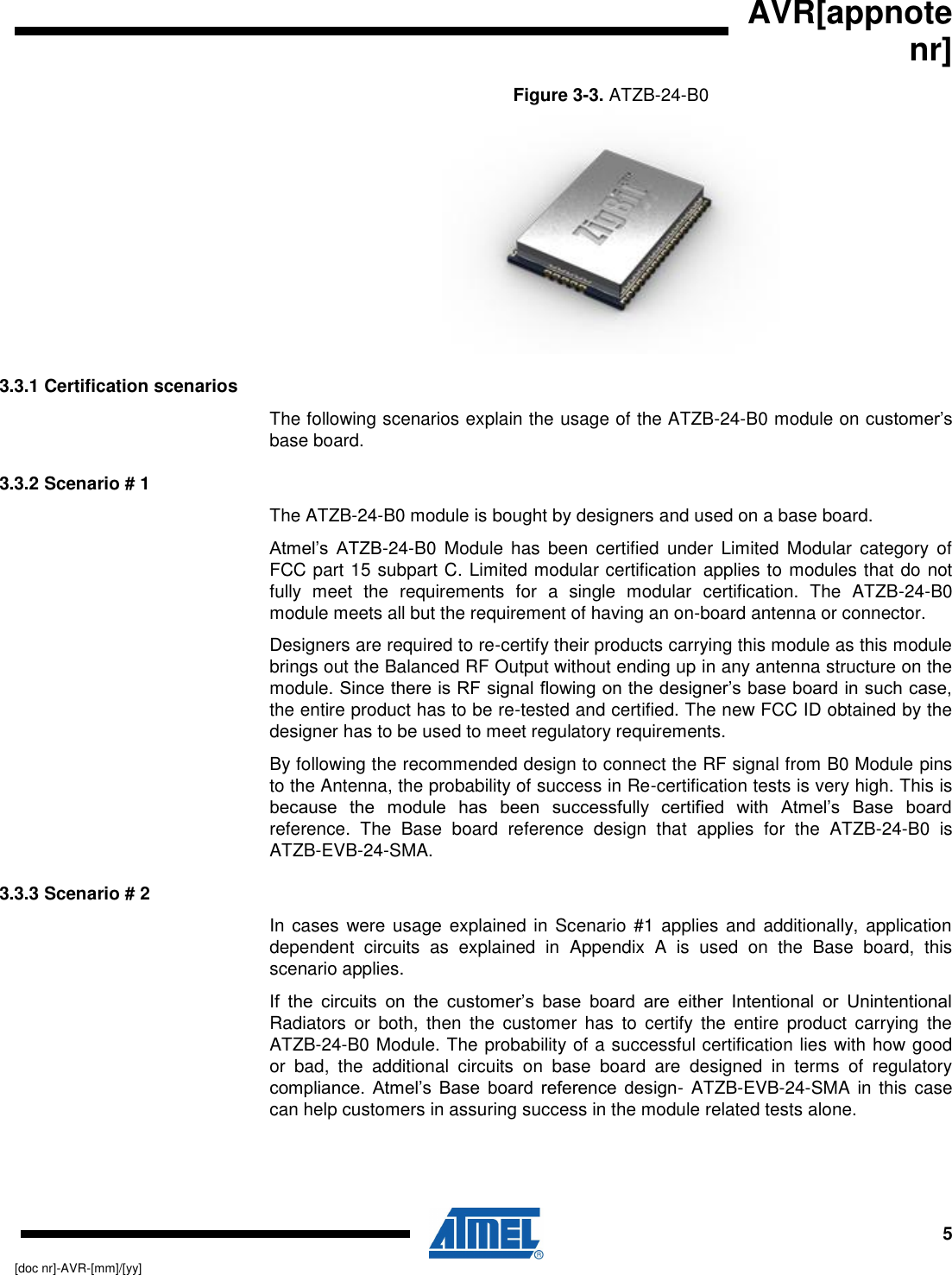   AVR[appnote nr]     5 [doc nr]-AVR-[mm]/[yy] Figure 3-3. ATZB-24-B0   3.3.1 Certification scenarios The following scenarios explain the usage of the ATZB-24-B0 module on customer’s base board. 3.3.2 Scenario # 1 The ATZB-24-B0 module is bought by designers and used on a base board.  Atmel’s  ATZB-24-B0  Module  has  been  certified  under  Limited  Modular  category  of FCC part 15 subpart C. Limited modular certification applies to modules that do not fully  meet  the  requirements  for  a  single  modular  certification.  The  ATZB-24-B0 module meets all but the requirement of having an on-board antenna or connector. Designers are required to re-certify their products carrying this module as this module brings out the Balanced RF Output without ending up in any antenna structure on the module. Since there is RF signal flowing on the designer’s base board in such case, the entire product has to be re-tested and certified. The new FCC ID obtained by the designer has to be used to meet regulatory requirements. By following the recommended design to connect the RF signal from B0 Module pins to the Antenna, the probability of success in Re-certification tests is very high. This is because  the  module  has  been  successfully  certified  with  Atmel’s  Base  board reference.  The  Base  board  reference  design  that  applies  for  the  ATZB-24-B0  is ATZB-EVB-24-SMA. 3.3.3 Scenario # 2 In cases  were  usage explained  in  Scenario #1  applies  and  additionally, application dependent  circuits  as  explained  in  Appendix  A  is  used  on  the  Base  board,  this scenario applies.  If  the  circuits  on  the  customer’s  base  board  are  either  Intentional  or  Unintentional Radiators  or  both,  then  the  customer  has  to  certify  the  entire  product  carrying  the ATZB-24-B0 Module. The probability of a successful certification lies with how good or  bad,  the  additional  circuits  on  base  board  are  designed  in  terms  of  regulatory compliance.  Atmel’s Base  board  reference  design- ATZB-EVB-24-SMA in this case can help customers in assuring success in the module related tests alone.  