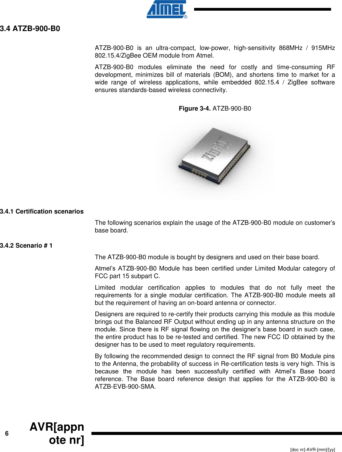      6 AVR[appnote nr]   [doc nr]-AVR-[mm]/[yy] 3.4 ATZB-900-B0  ATZB-900-B0  is  an  ultra-compact,  low-power,  high-sensitivity  868MHz  /  915MHz 802.15.4/ZigBee OEM module from Atmel. ATZB-900-B0  modules  eliminate  the  need  for  costly  and  time-consuming  RF development,  minimizes bill  of  materials (BOM),  and  shortens  time  to market  for  a wide  range  of  wireless  applications,  while  embedded  802.15.4  /  ZigBee  software ensures standards-based wireless connectivity. Figure 3-4. ATZB-900-B0   3.4.1 Certification scenarios The following scenarios explain the usage of the ATZB-900-B0 module on customer’s base board. 3.4.2 Scenario # 1 The ATZB-900-B0 module is bought by designers and used on their base board.  Atmel’s ATZB-900-B0 Module has been certified under Limited Modular category of FCC part 15 subpart C.  Limited  modular  certification  applies  to  modules  that  do  not  fully  meet  the requirements for a single modular certification. The ATZB-900-B0 module meets all but the requirement of having an on-board antenna or connector. Designers are required to re-certify their products carrying this module as this module brings out the Balanced RF Output without ending up in any antenna structure on the module. Since there is RF signal flowing on the designer’s base board in such case, the entire product has to be re-tested and certified. The new FCC ID obtained by the designer has to be used to meet regulatory requirements. By following the recommended design to connect the RF signal from B0 Module pins to the Antenna, the probability of success in Re-certification tests is very high. This is because  the  module  has  been  successfully  certified  with  Atmel’s  Base  board reference.  The  Base  board  reference  design  that  applies  for  the  ATZB-900-B0  is ATZB-EVB-900-SMA. 