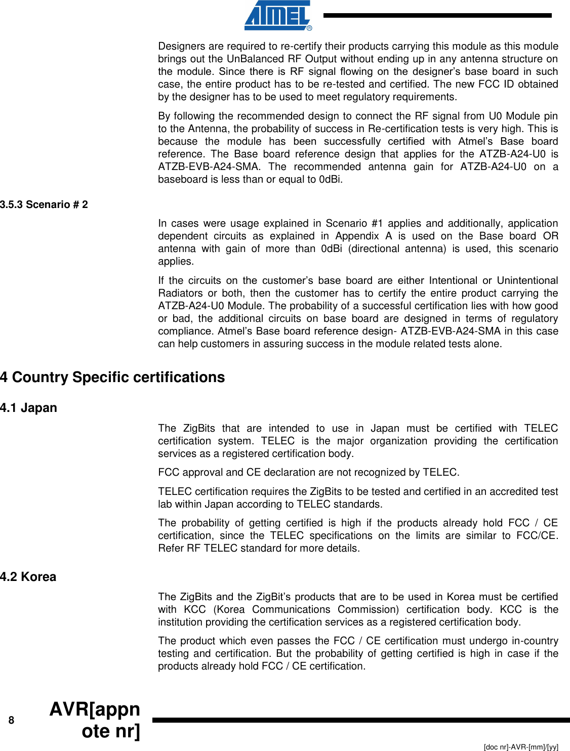      8 AVR[appnote nr]   [doc nr]-AVR-[mm]/[yy] Designers are required to re-certify their products carrying this module as this module brings out the UnBalanced RF Output without ending up in any antenna structure on the module.  Since  there  is  RF  signal flowing  on the  designer’s  base  board  in  such case, the entire product has to be re-tested and certified. The new FCC ID obtained by the designer has to be used to meet regulatory requirements. By following the recommended design to connect the RF signal from U0 Module pin to the Antenna, the probability of success in Re-certification tests is very high. This is because  the  module  has  been  successfully  certified  with  Atmel’s  Base  board reference.  The  Base  board  reference  design  that  applies  for  the  ATZB-A24-U0  is ATZB-EVB-A24-SMA.  The  recommended  antenna  gain  for  ATZB-A24-U0  on  a baseboard is less than or equal to 0dBi. 3.5.3 Scenario # 2 In cases  were usage  explained in Scenario  #1 applies  and additionally,  application dependent  circuits  as  explained  in  Appendix  A  is  used  on  the  Base  board  OR antenna  with  gain  of  more  than  0dBi  (directional  antenna)  is  used,  this  scenario applies.  If  the  circuits  on  the  customer’s  base  board  are  either  Intentional  or  Unintentional Radiators  or  both,  then  the  customer  has  to  certify  the  entire  product  carrying  the ATZB-A24-U0 Module. The probability of a successful certification lies with how good or  bad,  the  additional  circuits  on  base  board  are  designed  in  terms  of  regulatory compliance. Atmel’s Base board reference design- ATZB-EVB-A24-SMA in this case can help customers in assuring success in the module related tests alone. 4 Country Specific certifications 4.1 Japan The  ZigBits  that  are  intended  to  use  in  Japan  must  be  certified  with  TELEC certification  system.  TELEC  is  the  major  organization  providing  the  certification services as a registered certification body.  FCC approval and CE declaration are not recognized by TELEC. TELEC certification requires the ZigBits to be tested and certified in an accredited test lab within Japan according to TELEC standards. The  probability  of  getting  certified  is  high  if  the  products  already  hold  FCC  /  CE certification,  since  the  TELEC  specifications  on  the  limits  are  similar  to  FCC/CE. Refer RF TELEC standard for more details. 4.2 Korea The ZigBits and the ZigBit’s products that are to be used in Korea must be certified with  KCC  (Korea  Communications  Commission)  certification  body.  KCC  is  the institution providing the certification services as a registered certification body.  The product which even passes the FCC / CE certification must undergo in-country testing and certification.  But the probability of getting certified  is  high in  case  if the products already hold FCC / CE certification. 