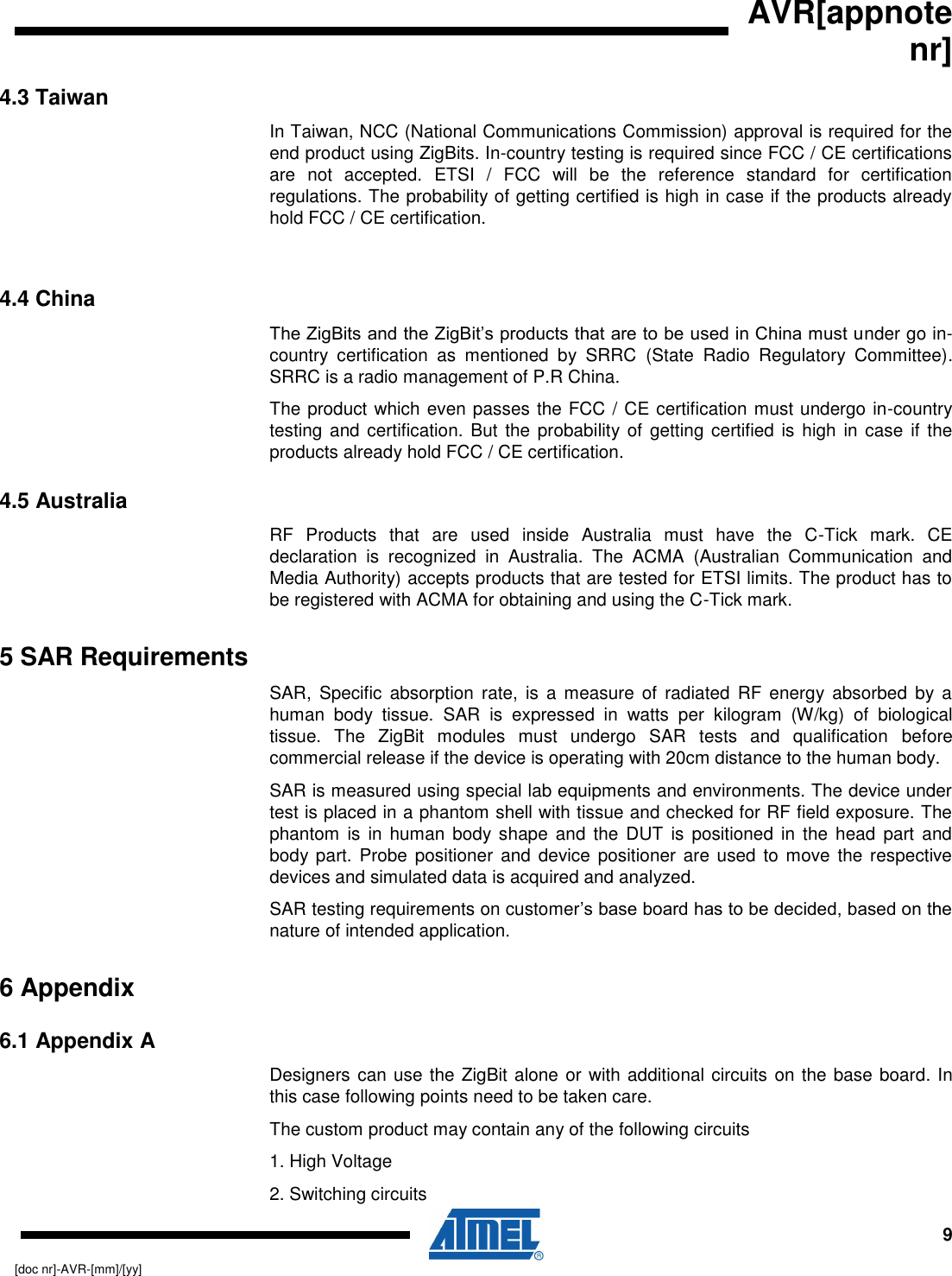   AVR[appnote nr]     9 [doc nr]-AVR-[mm]/[yy] 4.3 Taiwan In Taiwan, NCC (National Communications Commission) approval is required for the end product using ZigBits. In-country testing is required since FCC / CE certifications are  not  accepted.  ETSI  /  FCC  will  be  the  reference  standard  for  certification regulations. The probability of getting certified is high in case if the products already hold FCC / CE certification.  4.4 China The ZigBits and the ZigBit’s products that are to be used in China must under go in-country  certification  as  mentioned  by  SRRC  (State  Radio  Regulatory  Committee). SRRC is a radio management of P.R China.   The product which even passes the FCC / CE certification must undergo in-country testing and certification.  But the probability of getting  certified is  high in case  if the products already hold FCC / CE certification. 4.5 Australia RF  Products  that  are  used  inside  Australia  must  have  the  C-Tick  mark.  CE declaration  is  recognized  in  Australia.  The  ACMA  (Australian  Communication  and Media Authority) accepts products that are tested for ETSI limits. The product has to be registered with ACMA for obtaining and using the C-Tick mark.  5 SAR Requirements SAR,  Specific  absorption  rate,  is  a  measure  of  radiated  RF  energy  absorbed  by  a human  body  tissue.  SAR  is  expressed  in  watts  per  kilogram  (W/kg)  of  biological tissue.  The  ZigBit  modules  must  undergo  SAR  tests  and  qualification  before commercial release if the device is operating with 20cm distance to the human body. SAR is measured using special lab equipments and environments. The device under test is placed in a phantom shell with tissue and checked for RF field exposure. The phantom  is  in human  body shape  and  the  DUT  is  positioned  in  the  head  part  and body part.  Probe positioner  and  device positioner are used to move the respective devices and simulated data is acquired and analyzed.  SAR testing requirements on customer’s base board has to be decided, based on the nature of intended application. 6 Appendix 6.1 Appendix A Designers can use the ZigBit alone or with additional circuits on the base board. In this case following points need to be taken care.  The custom product may contain any of the following circuits 1. High Voltage 2. Switching circuits 