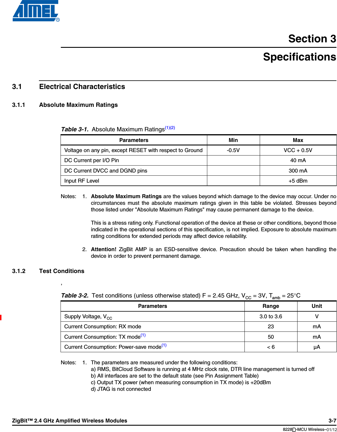 ZigBit™ 2.4 GHz Amplified Wireless Modules 3-78228B–MCU Wireless–06/09Section 3Specifications3.1 Electrical Characteristics3.1.1 Absolute Maximum RatingsNotes: 1. Absolute Maximum Ratings are the values beyond which damage to the device may occur. Under nocircumstances must the absolute maximum ratings given in this table be violated. Stresses beyondthose listed under &quot;Absolute Maximum Ratings&quot; may cause permanent damage to the device.This is a stress rating only. Functional operation of the device at these or other conditions, beyond thoseindicated in the operational sections of this specification, is not implied. Exposure to absolute maximumrating conditions for extended periods may affect device reliability.2. Attention! ZigBit AMP is an ESD-sensitive device. Precaution should be taken when handling thedevice in order to prevent permanent damage.3.1.2 Test Conditions, Notes: 1. The parameters are measured under the following conditions:a) RMS, BitCloud Software is running at 4 MHz clock rate, DTR line management is turned offb) All interfaces are set to the default state (see Pin Assignment Table)c) Output TX power (when measuring consumption in TX mode) is +20dBmd) JTAG is not connectedTable 3-1.  Absolute Maximum Ratings(1)(2)Parameters Min MaxVoltage on any pin, except RESET with respect to Ground -0.5V VCC + 0.5VDC Current per I/O Pin 40 mADC Current DVCC and DGND pins 300 mAInput RF Level +5 dBmTable 3-2.  Test conditions (unless otherwise stated) F = 2.45 GHz, VCC =3V, Tamb =25°CParameters Range UnitSupply Voltage, VCC 3.0 to 3.6 VCurrent Consumption: RX mode 23 mACurrent Consumption: TX mode(1) 50 mACurrent Consumption: Power-save mode(1) &lt; 6 µA01/12D