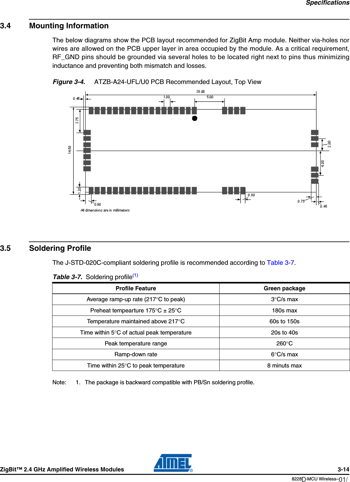 SpecificationsZigBit™ 2.4 GHz Amplified Wireless Modules 3-148228B–MCU Wireless–06/093.4 Mounting InformationThe below diagrams show the PCB layout recommended for ZigBit Amp module. Neither via-holes norwires are allowed on the PCB upper layer in area occupied by the module. As a critical requirement,RF_GND pins should be grounded via several holes to be located right next to pins thus minimizinginductance and preventing both mismatch and losses.Figure 3-4.  ATZB-A24-UFL/U0 PCB Recommended Layout, Top View3.5 Soldering ProfileThe J-STD-020C-compliant soldering profile is recommended according to Table 3-7.Note: 1. The package is backward compatible with PB/Sn soldering profile.Table 3-7.  Soldering profile(1)Profile Feature Green packageAverage ramp-up rate (217°C to peak) 3°C/s maxPreheat tempearture 175°C ± 25°C 180s maxTemperature maintained above 217°C 60s to 150sTime within 5°C of actual peak temperature 20s to 40sPeak temperature range 260°CRamp-down rate 6°C/s maxTime within 25°C to peak temperature 8 minuts max01/12D