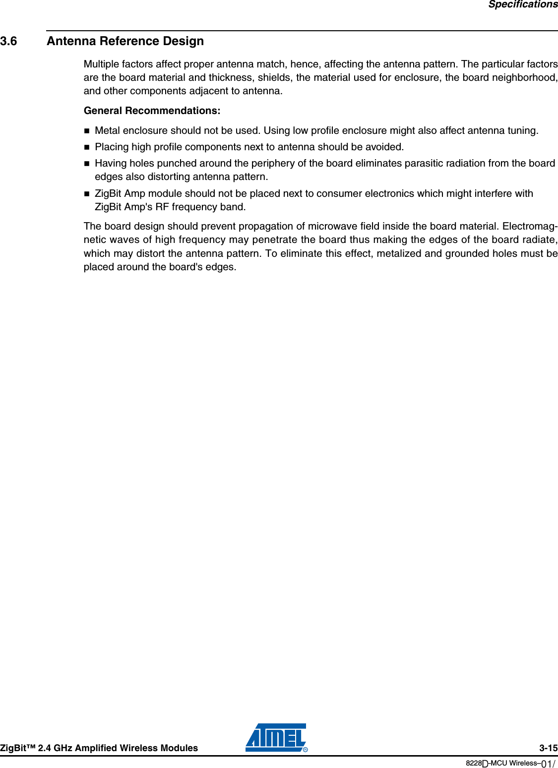 SpecificationsZigBit™ 2.4 GHz Amplified Wireless Modules 3-158228B–MCU Wireless–06/093.6 Antenna Reference DesignMultiple factors affect proper antenna match, hence, affecting the antenna pattern. The particular factorsare the board material and thickness, shields, the material used for enclosure, the board neighborhood,and other components adjacent to antenna.General Recommendations: Metal enclosure should not be used. Using low profile enclosure might also affect antenna tuning.Placing high profile components next to antenna should be avoided.Having holes punched around the periphery of the board eliminates parasitic radiation from the board edges also distorting antenna pattern. ZigBit Amp module should not be placed next to consumer electronics which might interfere with ZigBit Amp&apos;s RF frequency band.The board design should prevent propagation of microwave field inside the board material. Electromag-netic waves of high frequency may penetrate the board thus making the edges of the board radiate,which may distort the antenna pattern. To eliminate this effect, metalized and grounded holes must beplaced around the board&apos;s edges.01/12D