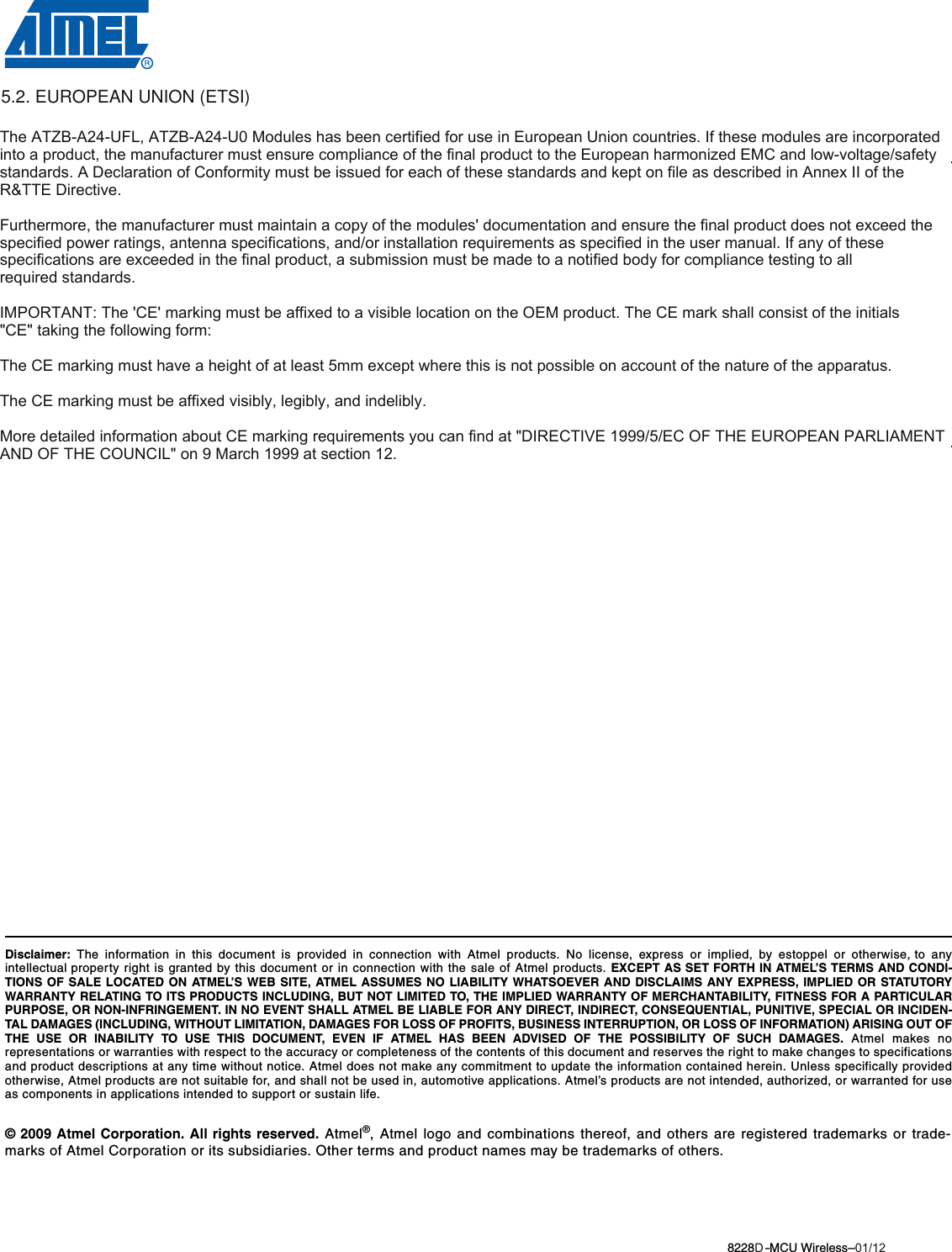 8228B–MCU Wireless–06/09© 2009 Atmel Corporation. All rights reserved. Atmel®, Atmel logo and combinations thereof, and others are registered trademarks or trade-marks of Atmel Corporation or its subsidiaries. Other terms and product names may be trademarks of others.Headquarters InternationalAtmel Corporation2325 Orchard ParkwaySan Jose, CA 95131USATel: 1(408) 441-0311Fax: 1(408) 487-2600Atmel AsiaUnit 1-5 &amp; 16, 19/FBEA Tower, Millennium City 5418 Kwun Tong RoadKwun Tong, KowloonHong KongTel: (852) 2245-6100Fax: (852) 2722-1369Atmel EuropeLe Krebs8, Rue Jean-Pierre TimbaudBP 30978054 Saint-Quentin-en-Yvelines CedexFranceTel: (33) 1-30-60-70-00 Fax: (33) 1-30-60-71-11Atmel Japan9F, Tonetsu Shinkawa Bldg.1-24-8 ShinkawaChuo-ku, Tokyo 104-0033JapanTel: (81) 3-3523-3551Fax: (81) 3-3523-7581Product ContactWeb Sitewww.atmel.comTechnical Supportavr@atmel.comSales Contactwww.atmel.com/contactsLiterature Requestswww.atmel.com/literatureDisclaimer: The information in this document is provided in connection with Atmel products. No license, express or implied, by estoppel or otherwise, to anyintellectual property right is granted by this document or in connection with the sale of Atmel products. EXCEPT AS SET FORTH IN ATMEL’S TERMS AND CONDI-TIONS OF SALE LOCATED ON ATMEL’S WEB SITE, ATMEL ASSUMES NO LIABILITY WHATSOEVER AND DISCLAIMS ANY EXPRESS, IMPLIED OR STATUTORYWARRANTY RELATING TO ITS PRODUCTS INCLUDING, BUT NOT LIMITED TO, THE IMPLIED WARRANTY OF MERCHANTABILITY, FITNESS FOR A PARTICULARPURPOSE, OR NON-INFRINGEMENT. IN NO EVENT SHALL ATMEL BE LIABLE FOR ANY DIRECT, INDIRECT, CONSEQUENTIAL, PUNITIVE, SPECIAL OR INCIDEN-TAL DAMAGES (INCLUDING, WITHOUT LIMITATION, DAMAGES FOR LOSS OF PROFITS, BUSINESS INTERRUPTION, OR LOSS OF INFORMATION) ARISING OUT OFTHE USE OR INABILITY TO USE THIS DOCUMENT, EVEN IF ATMEL HAS BEEN ADVISED OF THE POSSIBILITY OF SUCH DAMAGES. Atmel makes norepresentations or warranties with respect to the accuracy or completeness of the contents of this document and reserves the right to make changes to specificationsand product descriptions at any time without notice. Atmel does not make any commitment to update the information contained herein. Unless specifically providedotherwise, Atmel products are not suitable for, and shall not be used in, automotive applications. Atmel’s products are not intended, authorized, or warranted for useas components in applications intended to support or sustain life.The ATZBA24UFL, ATZBA24U0 Modules has been certified for use in European Union countries. If these modules are incorporated into a product, the manufacturer must ensure compliance of the final product to the European harmonized EMC and lowvoltage/safety standards. A Declaration of Conformity must be issued for each of these standards and kept on file as described in Annex II of the R&amp;TTE Directive.Furthermore, the manufacturer must maintain a copy of the modules&apos; documentation and ensure the final product does not exceed the specified power ratings, antenna specifications, and/or installation requirements as specified in the user manual. If any of these specifications are exceeded in the final product, a submission must be made to a notified body for compliance testing to all required standards.IMPORTANT: The &apos;CE&apos; marking must be affixed to a visible location on the OEM product. The CE mark shall consist of the initials &quot;CE&quot; taking the following form:󾜀The CE marking must have a height of at least 5mm except where this is not possible on account of the nature of the apparatus.The CE marking must be affixed visibly, legibly, and indelibly.More detailed information about CE marking requirements you can find at &quot;DIRECTIVE 1999/5/EC OF THE EUROPEAN PARLIAMENT AND OF THE COUNCIL&quot; on 9 March 1999 at section 12. 5.2. EUROPEAN UNION (ETSI)01/12D