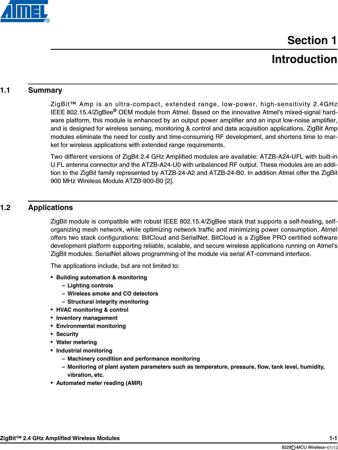 ZigBit™ 2.4 GHz Amplified Wireless Modules 1-18228B–MCU Wireless–06/09Section 1Introduction1.1 SummaryZigBit™ Amp is an ultra-compact, extended range, low-power, high-sensitivity 2.4GHzIEEE 802.15.4/ZigBee® OEM module from Atmel. Based on the innovative Atmel&apos;s mixed-signal hard-ware platform, this module is enhanced by an output power amplifier and an input low-noise amplifier,and is designed for wireless sensing, monitoring &amp; control and data acquisition applications. ZigBit Ampmodules eliminate the need for costly and time-consuming RF development, and shortens time to mar-ket for wireless applications with extended range requirements.Two different versions of ZigBit 2.4 GHz Amplified modules are available: ATZB-A24-UFL with built-inU.FL antenna connector and the ATZB-A24-U0 with unbalanced RF output. These modules are an addi-tion to the ZigBit family represented by ATZB-24-A2 and ATZB-24-B0. In addition Atmel offer the ZigBit900 MHz Wireless Module ATZB-900-B0 [2].1.2 ApplicationsZigBit module is compatible with robust IEEE 802.15.4/ZigBee stack that supports a self-healing, self-organizing mesh network, while optimizing network traffic and minimizing power consumption. Atmeloffers two stack configurations: BitCloud and SerialNet. BitCloud is a ZigBee PRO certified softwaredevelopment platform supporting reliable, scalable, and secure wireless applications running on Atmel’sZigBit modules. SerialNet allows programming of the module via serial AT-command interface.The applications include, but are not limited to:•Building automation &amp; monitoring– Lighting controls– Wireless smoke and CO detectors– Structural integrity monitoring•HVAC monitoring &amp; control•Inventory management•Environmental monitoring•Security•Water metering•Industrial monitoring– Machinery condition and performance monitoring– Monitoring of plant system parameters such as temperature, pressure, flow, tank level, humidity, vibration, etc.•Automated meter reading (AMR)01/12D