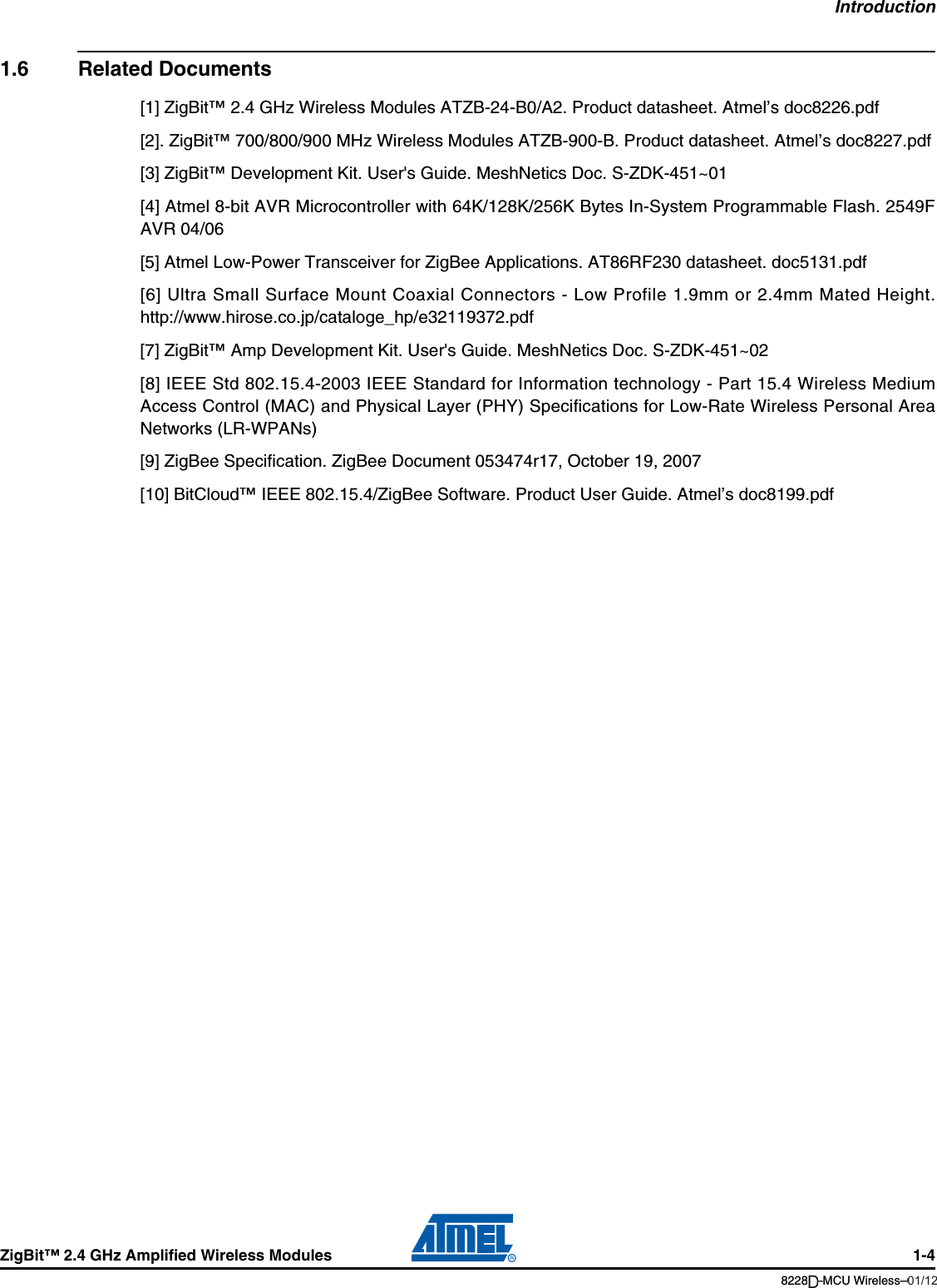 IntroductionZigBit™ 2.4 GHz Amplified Wireless Modules 1-48228B–MCU Wireless–06/091.6 Related Documents[1] ZigBit™ 2.4 GHz Wireless Modules ATZB-24-B0/A2. Product datasheet. Atmel’s doc8226.pdf[2]. ZigBit™ 700/800/900 MHz Wireless Modules ATZB-900-B. Product datasheet. Atmel’s doc8227.pdf[3] ZigBit™ Development Kit. User&apos;s Guide. MeshNetics Doc. S-ZDK-451~01[4] Atmel 8-bit AVR Microcontroller with 64K/128K/256K Bytes In-System Programmable Flash. 2549FAVR 04/06[5] Atmel Low-Power Transceiver for ZigBee Applications. AT86RF230 datasheet. doc5131.pdf[6] Ultra Small Surface Mount Coaxial Connectors - Low Profile 1.9mm or 2.4mm Mated Height.http://www.hirose.co.jp/cataloge_hp/e32119372.pdf [7] ZigBit™ Amp Development Kit. User&apos;s Guide. MeshNetics Doc. S-ZDK-451~02[8] IEEE Std 802.15.4-2003 IEEE Standard for Information technology - Part 15.4 Wireless MediumAccess Control (MAC) and Physical Layer (PHY) Specifications for Low-Rate Wireless Personal AreaNetworks (LR-WPANs)[9] ZigBee Specification. ZigBee Document 053474r17, October 19, 2007[10] BitCloud™ IEEE 802.15.4/ZigBee Software. Product User Guide. Atmel’s doc8199.pdf01/12D