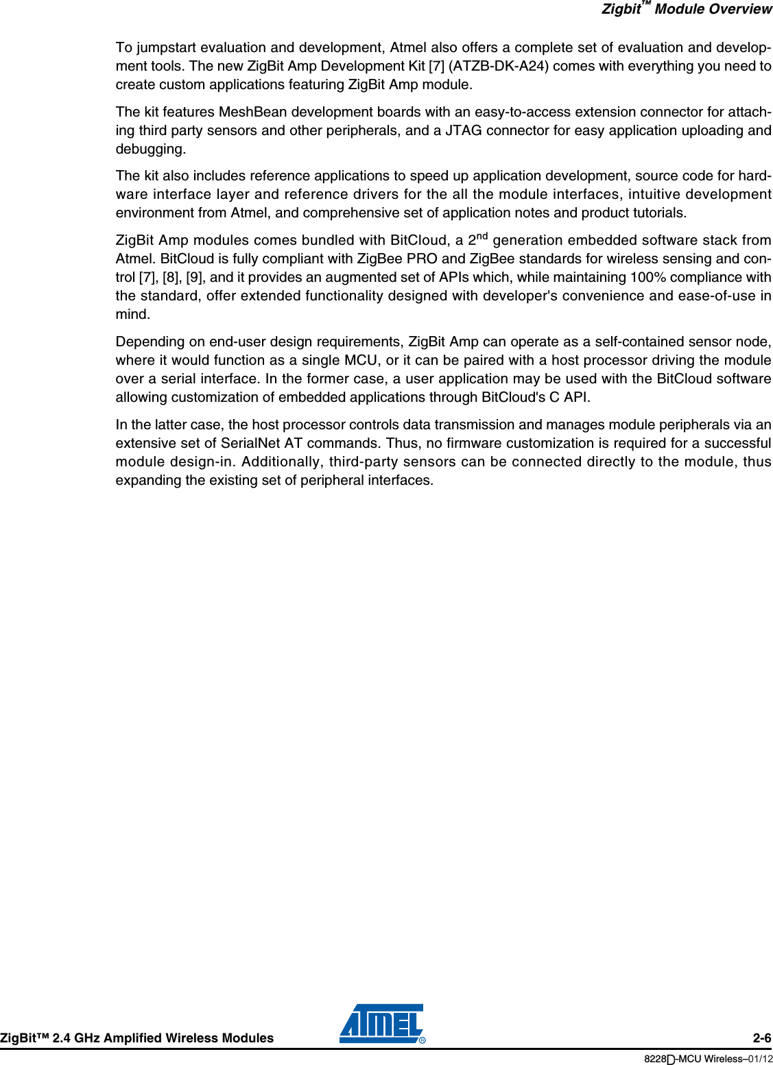 Zigbit™ Module OverviewZigBit™ 2.4 GHz Amplified Wireless Modules 2-68228B–MCU Wireless–06/09To jumpstart evaluation and development, Atmel also offers a complete set of evaluation and develop-ment tools. The new ZigBit Amp Development Kit [7] (ATZB-DK-A24) comes with everything you need tocreate custom applications featuring ZigBit Amp module.The kit features MeshBean development boards with an easy-to-access extension connector for attach-ing third party sensors and other peripherals, and a JTAG connector for easy application uploading anddebugging.The kit also includes reference applications to speed up application development, source code for hard-ware interface layer and reference drivers for the all the module interfaces, intuitive developmentenvironment from Atmel, and comprehensive set of application notes and product tutorials.ZigBit Amp modules comes bundled with BitCloud, a 2nd generation embedded software stack fromAtmel. BitCloud is fully compliant with ZigBee PRO and ZigBee standards for wireless sensing and con-trol [7], [8], [9], and it provides an augmented set of APIs which, while maintaining 100% compliance withthe standard, offer extended functionality designed with developer&apos;s convenience and ease-of-use inmind. Depending on end-user design requirements, ZigBit Amp can operate as a self-contained sensor node,where it would function as a single MCU, or it can be paired with a host processor driving the moduleover a serial interface. In the former case, a user application may be used with the BitCloud softwareallowing customization of embedded applications through BitCloud&apos;s C API.In the latter case, the host processor controls data transmission and manages module peripherals via anextensive set of SerialNet AT commands. Thus, no firmware customization is required for a successfulmodule design-in. Additionally, third-party sensors can be connected directly to the module, thusexpanding the existing set of peripheral interfaces.01/12D