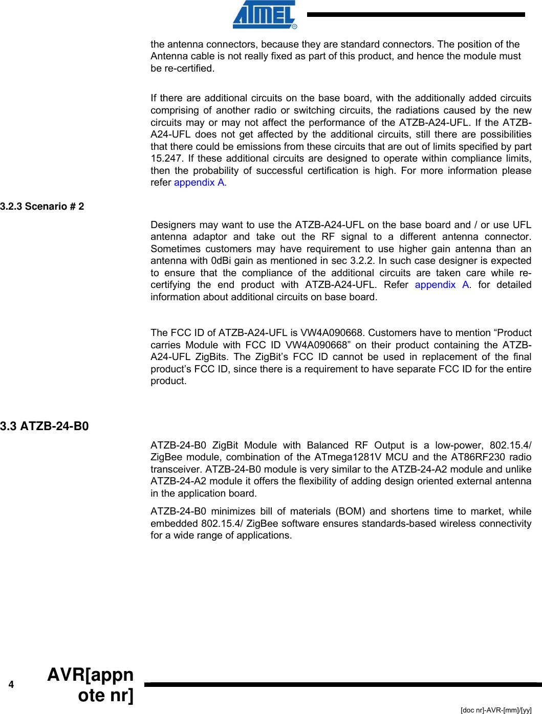  4  AVR[appnote nr] [doc nr]-AVR-[mm]/[yy] the antenna connectors, because they are standard connectors. The position of the Antenna cable is not really fixed as part of this product, and hence the module must be re-certified.   If there are additional circuits on the base board, with the additionally added circuits comprising of another radio or switching circuits, the radiations caused by the new circuits may or may not affect the performance of the ATZB-A24-UFL. If the ATZB-A24-UFL does not get affected by the additional circuits, still there are possibilities that there could be emissions from these circuits that are out of limits specified by part 15.247. If these additional circuits are designed to operate within compliance limits, then the probability of successful certification is high. For more information please refer appendix A. 3.2.3 Scenario # 2 Designers may want to use the ATZB-A24-UFL on the base board and / or use UFL antenna adaptor and take out the RF signal to a different antenna connector. Sometimes customers may have requirement to use higher gain antenna than an antenna with 0dBi gain as mentioned in sec 3.2.2. In such case designer is expected to ensure that the compliance of the additional circuits are taken care while re-certifying the end product with ATZB-A24-UFL. Refer appendix A. for detailed information about additional circuits on base board.   The FCC ID of ATZB-A24-UFL is VW4A090668. Customers have to mention “Product carries Module with FCC ID VW4A090668” on their product containing the ATZB-A24-UFL ZigBits. The ZigBit’s FCC ID cannot be used in replacement of the final product’s FCC ID, since there is a requirement to have separate FCC ID for the entire product.  3.3 ATZB-24-B0 ATZB-24-B0 ZigBit Module with Balanced RF Output is a low-power, 802.15.4/ ZigBee module, combination of the ATmega1281V MCU and the AT86RF230 radio transceiver. ATZB-24-B0 module is very similar to the ATZB-24-A2 module and unlike ATZB-24-A2 module it offers the flexibility of adding design oriented external antenna in the application board. ATZB-24-B0 minimizes bill of materials (BOM) and shortens time to market, while embedded 802.15.4/ ZigBee software ensures standards-based wireless connectivity for a wide range of applications.  