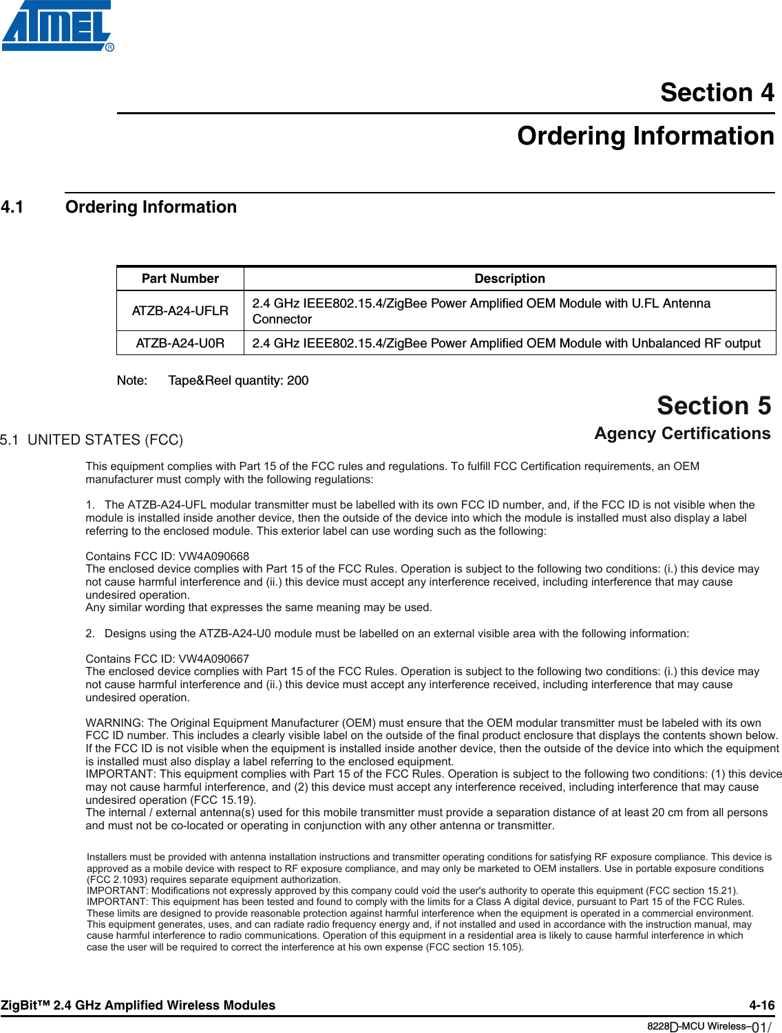 ZigBit™ 2.4 GHz Amplified Wireless Modules 4-168228B–MCU Wireless–06/09Section 4Ordering Information4.1 Ordering InformationNote: Tape&amp;Reel quantity: 200Part Number DescriptionATZB-A24-UFLR 2.4 GHz IEEE802.15.4/ZigBee Power Amplified OEM Module with U.FL Antenna ConnectorATZB-A24-U0R 2.4 GHz IEEE802.15.4/ZigBee Power Amplified OEM Module with Unbalanced RF outputSection 5Agency Certifications5.1  UNITED STATES (FCC)This equipment complies with Part 15 of the FCC rules and regulations. To fulfill FCC Certification requirements, an OEM manufacturer must comply with the following regulations:1.   The ATZBA24UFL modular transmitter must be labelled with its own FCC ID number, and, if the FCC ID is not visible when the module is installed inside another device, then the outside of the device into which the module is installed must also display a label referring to the enclosed module. This exterior label can use wording such as the following:Contains FCC ID: VW4A090668The enclosed device complies with Part 15 of the FCC Rules. Operation is subject to the following two conditions: (i.) this device may not cause harmful interference and (ii.) this device must accept any interference received, including interference that may cause undesired operation.Any similar wording that expresses the same meaning may be used.2.   Designs using the ATZBA24U0 module must be labelled on an external visible area with the following information:Contains FCC ID: VW4A090667The enclosed device complies with Part 15 of the FCC Rules. Operation is subject to the following two conditions: (i.) this device may not cause harmful interference and (ii.) this device must accept any interference received, including interference that may cause undesired operation.WARNING: The Original Equipment Manufacturer (OEM) must ensure that the OEM modular transmitter must be labeled with its own FCC ID number. This includes a clearly visible label on the outside of the final product enclosure that displays the contents shown below. If the FCC ID is not visible when the equipment is installed inside another device, then the outside of the device into which the equipment is installed must also display a label referring to the enclosed equipment.IMPORTANT: This equipment complies with Part 15 of the FCC Rules. Operation is subject to the following two conditions: (1) this device may not cause harmful interference, and (2) this device must accept any interference received, including interference that may cause undesired operation (FCC 15.19).The internal / external antenna(s) used for this mobile transmitter must provide a separation distance of at least 20 cm from all persons and must not be colocated or operating in conjunction with any other antenna or transmitter.Installers must be provided with antenna installation instructions and transmitter operating conditions for satisfying RF exposure compliance. This device is approved as a mobile device with respect to RF exposure compliance, and may only be marketed to OEM installers. Use in portable exposure conditions(FCC 2.1093) requires separate equipment authorization.IMPORTANT: Modifications not expressly approved by this company could void the user&apos;s authority to operate this equipment (FCC section 15.21).IMPORTANT: This equipment has been tested and found to comply with the limits for a Class A digital device, pursuant to Part 15 of the FCC Rules. These limits are designed to provide reasonable protection against harmful interference when the equipment is operated in a commercial environment. This equipment generates, uses, and can radiate radio frequency energy and, if not installed and used in accordance with the instruction manual, may cause harmful interference to radio communications. Operation of this equipment in a residential area is likely to cause harmful interference in which case the user will be required to correct the interference at his own expense (FCC section 15.105).01/12D