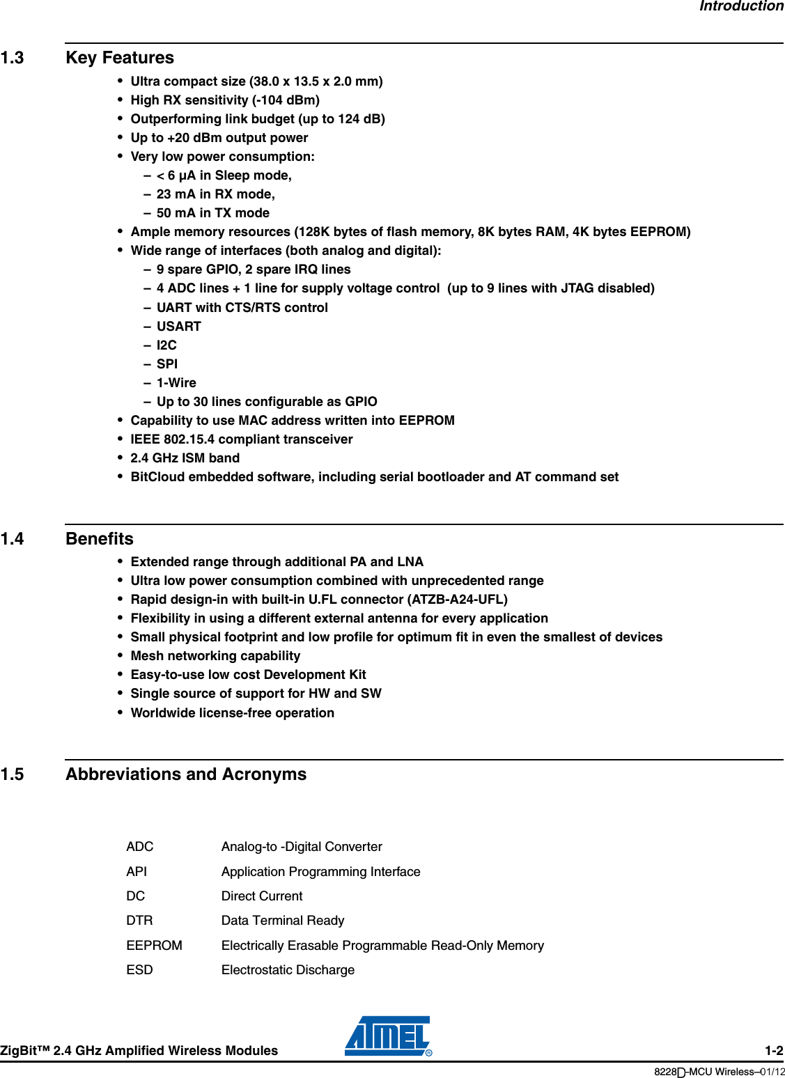 IntroductionZigBit™ 2.4 GHz Amplified Wireless Modules 1-28228B–MCU Wireless–06/091.3 Key Features•Ultra compact size (38.0 x 13.5 x 2.0 mm)•High RX sensitivity (-104 dBm)•Outperforming link budget (up to 124 dB)•Up to +20 dBm output power•Very low power consumption:– &lt; 6 µA in Sleep mode,– 23 mA in RX mode,– 50 mA in TX mode•Ample memory resources (128K bytes of flash memory, 8K bytes RAM, 4K bytes EEPROM)•Wide range of interfaces (both analog and digital):– 9 spare GPIO, 2 spare IRQ lines – 4 ADC lines + 1 line for supply voltage control  (up to 9 lines with JTAG disabled) – UART with CTS/RTS control –USART–I2C– SPI–1-Wire– Up to 30 lines configurable as GPIO•Capability to use MAC address written into EEPROM•IEEE 802.15.4 compliant transceiver•2.4 GHz ISM band•BitCloud embedded software, including serial bootloader and AT command set1.4 Benefits•Extended range through additional PA and LNA•Ultra low power consumption combined with unprecedented range•Rapid design-in with built-in U.FL connector (ATZB-A24-UFL)•Flexibility in using a different external antenna for every application•Small physical footprint and low profile for optimum fit in even the smallest of devices•Mesh networking capability•Easy-to-use low cost Development Kit•Single source of support for HW and SW•Worldwide license-free operation1.5 Abbreviations and AcronymsADC Analog-to -Digital ConverterAPI Application Programming InterfaceDC Direct CurrentDTR Data Terminal ReadyEEPROM Electrically Erasable Programmable Read-Only MemoryESD Electrostatic Discharge01/12D