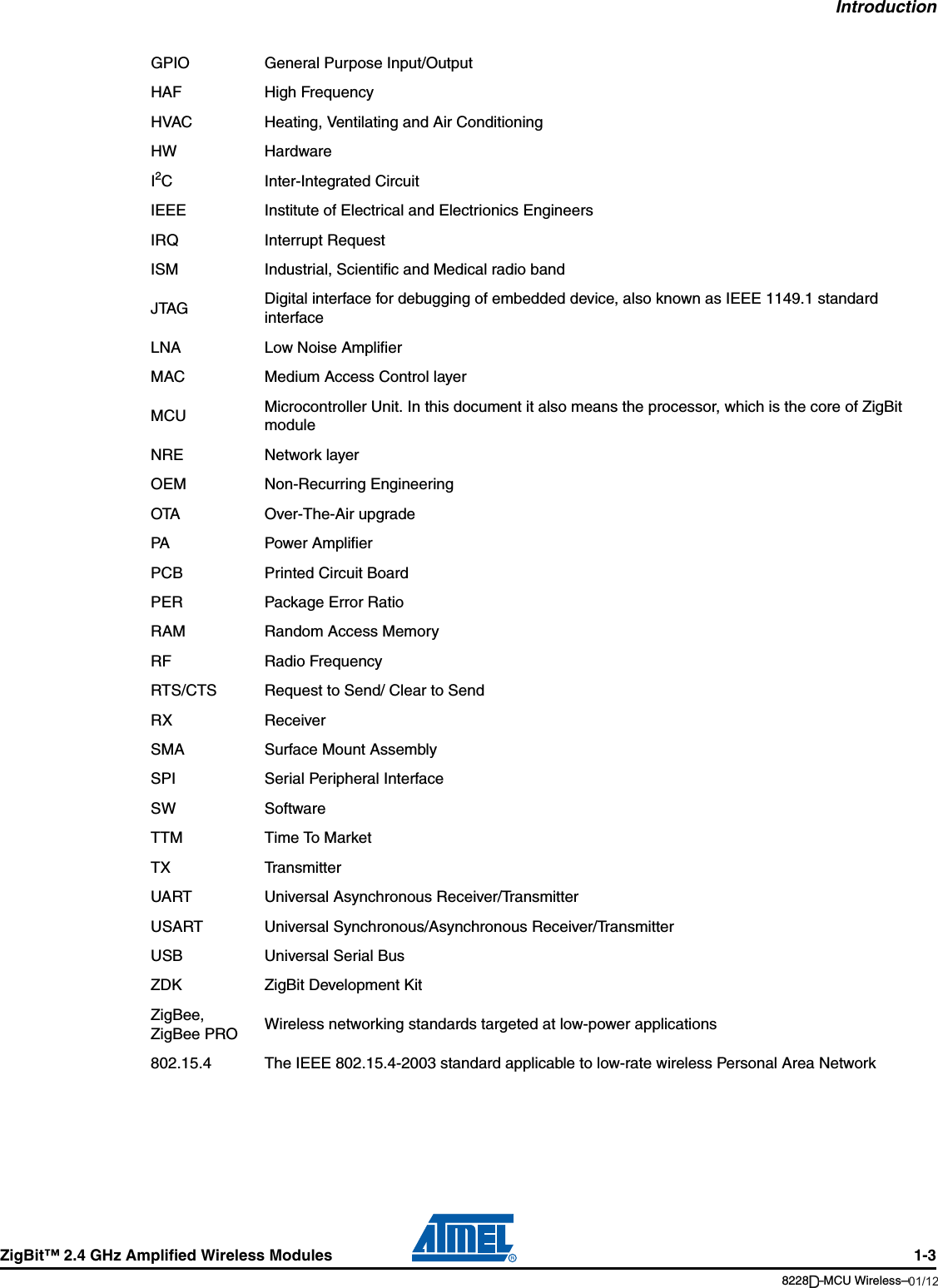 IntroductionZigBit™ 2.4 GHz Amplified Wireless Modules 1-38228B–MCU Wireless–06/09GPIO General Purpose Input/OutputHAF High FrequencyHVAC Heating, Ventilating and Air ConditioningHW HardwareI2C Inter-Integrated CircuitIEEE Institute of Electrical and Electrionics EngineersIRQ Interrupt RequestISM Industrial, Scientific and Medical radio bandJTAG Digital interface for debugging of embedded device, also known as IEEE 1149.1 standard interfaceLNA Low Noise AmplifierMAC Medium Access Control layerMCU Microcontroller Unit. In this document it also means the processor, which is the core of ZigBit moduleNRE Network layerOEM Non-Recurring EngineeringOTA Over-The-Air upgradePA Power AmplifierPCB Printed Circuit BoardPER Package Error RatioRAM Random Access MemoryRF Radio FrequencyRTS/CTS Request to Send/ Clear to SendRX ReceiverSMA Surface Mount AssemblySPI Serial Peripheral InterfaceSW SoftwareTTM Time To MarketTX TransmitterUART Universal Asynchronous Receiver/TransmitterUSART Universal Synchronous/Asynchronous Receiver/TransmitterUSB Universal Serial BusZDK ZigBit Development KitZigBee, ZigBee PRO Wireless networking standards targeted at low-power applications802.15.4 The IEEE 802.15.4-2003 standard applicable to low-rate wireless Personal Area Network01/12D