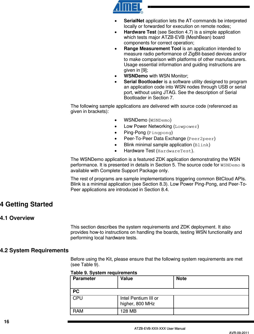  16   ATZB-EVB-XXX-XXX User Manual AVR-09-2011  SerialNet application lets the AT-commands be interpreted locally or forwarded for execution on remote nodes;  Hardware Test (see Section  4.7) is a simple application which tests major ATZB-EVB (MeshBean) board components for correct operation;  Range Measurement Tool is an application intended to measure radio performance of ZigBit-based devices and/or to make comparison with platforms of other manufacturers. Usage essential information and guiding instructions are given in  [9];  WSNDemo with WSN Monitor;  Serial Bootloader is a software utility designed to program an application code into WSN nodes through USB or serial port, without using JTAG. See the description of Serial Bootloader in Section  7. The following sample applications are delivered with source code (referenced as given in brackets):  WSNDemo (WSNDemo)   Low Power Networking (Lowpower)  Ping-Pong (Pingpong)   Peer-To-Peer Data Exchange (Peer2peer)   Blink minimal sample application (Blink)   Hardware Test (HardwareTest). The WSNDemo application is a featured ZDK application demonstrating the WSN performance. It is presented in details in Section  5. The source code for WSNDemo is available with Complete Support Package only. The rest of programs are sample implementations triggering common BitCloud APIs. Blink is a minimal application (see Section  8.3). Low Power Ping-Pong, and Peer-To-Peer applications are introduced in Section  8.4. 4 Getting Started 4.1 Overview This section describes the system requirements and ZDK deployment. It also provides how-to instructions on handling the boards, testing WSN functionality and performing local hardware tests. 4.2 System Requirements Before using the Kit, please ensure that the following system requirements are met (see Table 9). Table 9. System requirements Parameter Value  Note PC CPU  Intel Pentium III or higher, 800 MHz    RAM  128 MB    