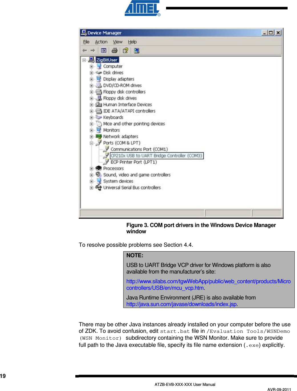   19   ATZB-EVB-XXX-XXX User Manual AVR-09-2011   Figure 3. COM port drivers in the Windows Device Manager window To resolve possible problems see Section  4.4. NOTE: USB to UART Bridge VCP driver for Windows platform is also available from the manufacturer’s site: http://www.silabs.com/tgwWebApp/public/web_content/products/Microcontrollers/USB/en/mcu_vcp.htm. Java Runtime Environment (JRE) is also available from http://java.sun.com/javase/downloads/index.jsp.  There may be other Java instances already installed on your computer before the use of ZDK. To avoid confusion, edit start.bat file in /Evaluation Tools/WSNDemo (WSN Monitor) subdirectory containing the WSN Monitor. Make sure to provide full path to the Java executable file, specify its file name extension (.exe) explicitly. 