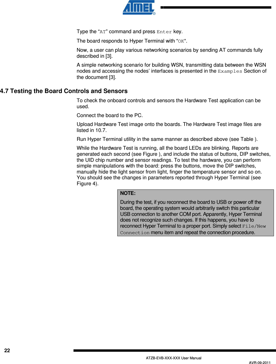  22   ATZB-EVB-XXX-XXX User Manual AVR-09-2011  Type the “AT” command and press Enter key. The board responds to Hyper Terminal with “OK“. Now, a user can play various networking scenarios by sending AT commands fully described in  [3].  A simple networking scenario for building WSN, transmitting data between the WSN nodes and accessing the nodes’ interfaces is presented in the Examples Section of the document  [3]. 4.7 Testing the Board Controls and Sensors To check the onboard controls and sensors the Hardware Test application can be used. Connect the board to the PC. Upload Hardware Test image onto the boards. The Hardware Test image files are listed in  10.7. Run Hyper Terminal utility in the same manner as described above (see Table ). While the Hardware Test is running, all the board LEDs are blinking. Reports are generated each second (see Figure ), and include the status of buttons, DIP switches, the UID chip number and sensor readings. To test the hardware, you can perform simple manipulations with the board: press the buttons, move the DIP switches, manually hide the light sensor from light, finger the temperature sensor and so on. You should see the changes in parameters reported through Hyper Terminal (see Figure 4). NOTE: During the test, if you reconnect the board to USB or power off the board, the operating system would arbitrarily switch this particular USB connection to another COM port. Apparently, Hyper Terminal does not recognize such changes. If this happens, you have to reconnect Hyper Terminal to a proper port. Simply select File/New Connection menu item and repeat the connection procedure. 