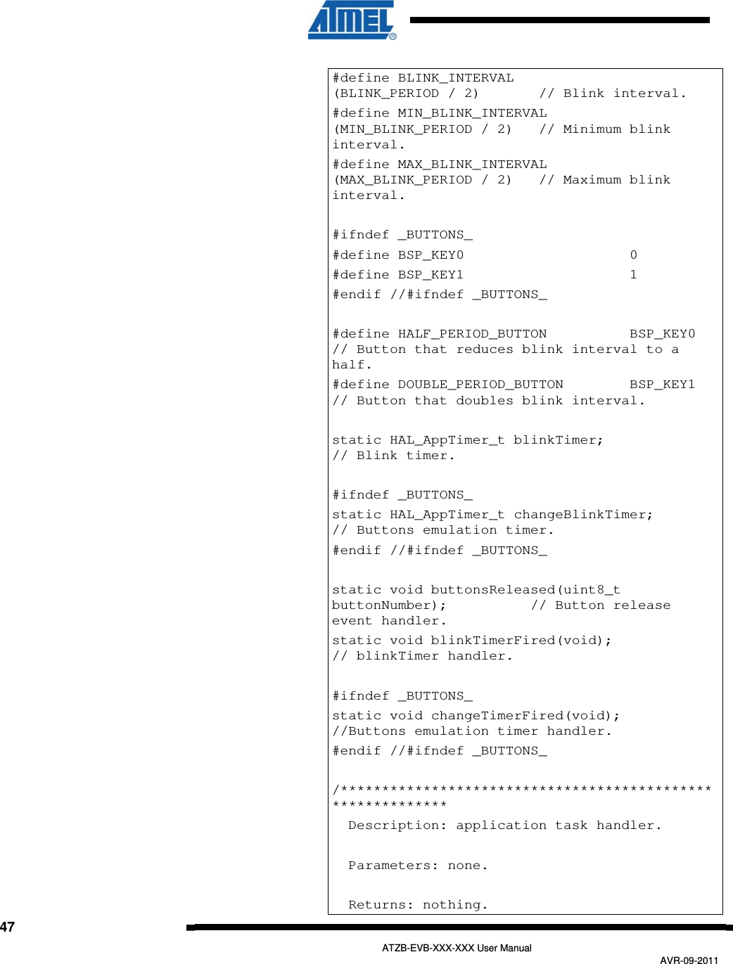   47   ATZB-EVB-XXX-XXX User Manual AVR-09-2011  #define BLINK_INTERVAL             (BLINK_PERIOD / 2)       // Blink interval. #define MIN_BLINK_INTERVAL         (MIN_BLINK_PERIOD / 2)   // Minimum blink interval. #define MAX_BLINK_INTERVAL         (MAX_BLINK_PERIOD / 2)   // Maximum blink interval.  #ifndef _BUTTONS_ #define BSP_KEY0                    0 #define BSP_KEY1                    1 #endif //#ifndef _BUTTONS_  #define HALF_PERIOD_BUTTON          BSP_KEY0          // Button that reduces blink interval to a half. #define DOUBLE_PERIOD_BUTTON        BSP_KEY1          // Button that doubles blink interval.  static HAL_AppTimer_t blinkTimer;                     // Blink timer.  #ifndef _BUTTONS_ static HAL_AppTimer_t changeBlinkTimer;               // Buttons emulation timer. #endif //#ifndef _BUTTONS_  static void buttonsReleased(uint8_t buttonNumber);          // Button release event handler. static void blinkTimerFired(void);                    // blinkTimer handler.  #ifndef _BUTTONS_ static void changeTimerFired(void);                   //Buttons emulation timer handler.  #endif //#ifndef _BUTTONS_  /***********************************************************   Description: application task handler.    Parameters: none.      Returns: nothing. 