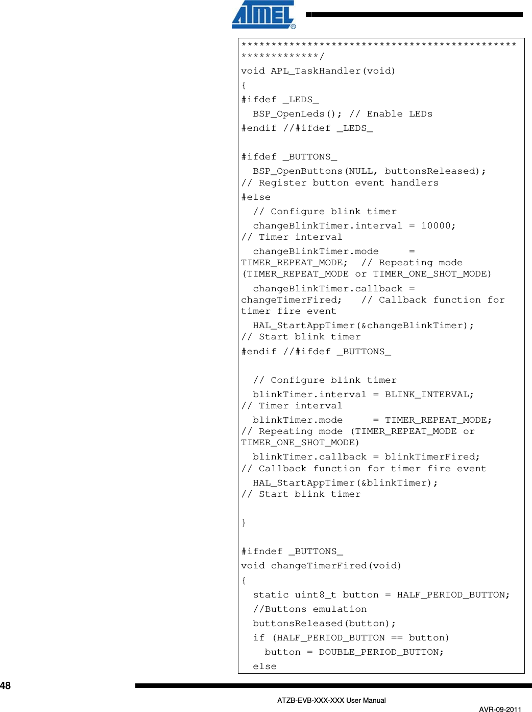  48   ATZB-EVB-XXX-XXX User Manual AVR-09-2011 ***********************************************************/ void APL_TaskHandler(void) { #ifdef _LEDS_   BSP_OpenLeds(); // Enable LEDs  #endif //#ifdef _LEDS_  #ifdef _BUTTONS_   BSP_OpenButtons(NULL, buttonsReleased);         // Register button event handlers #else   // Configure blink timer   changeBlinkTimer.interval = 10000;              // Timer interval   changeBlinkTimer.mode     = TIMER_REPEAT_MODE;  // Repeating mode (TIMER_REPEAT_MODE or TIMER_ONE_SHOT_MODE)   changeBlinkTimer.callback = changeTimerFired;   // Callback function for timer fire event   HAL_StartAppTimer(&amp;changeBlinkTimer);           // Start blink timer #endif //#ifdef _BUTTONS_      // Configure blink timer   blinkTimer.interval = BLINK_INTERVAL;           // Timer interval   blinkTimer.mode     = TIMER_REPEAT_MODE;        // Repeating mode (TIMER_REPEAT_MODE or TIMER_ONE_SHOT_MODE)   blinkTimer.callback = blinkTimerFired;          // Callback function for timer fire event   HAL_StartAppTimer(&amp;blinkTimer);                 // Start blink timer  }  #ifndef _BUTTONS_ void changeTimerFired(void) {   static uint8_t button = HALF_PERIOD_BUTTON;   //Buttons emulation    buttonsReleased(button);   if (HALF_PERIOD_BUTTON == button)     button = DOUBLE_PERIOD_BUTTON;   else 