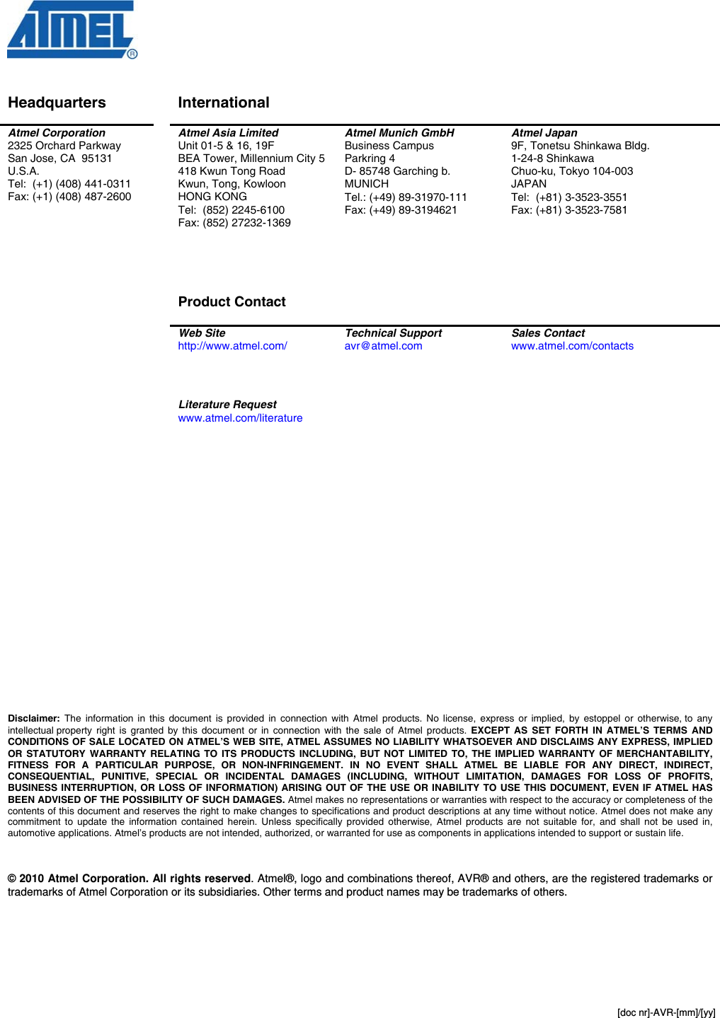  [doc nr]-AVR-[mm]/[yy]   Disclaimer Headquarters  International    Atmel Corporation 2325 Orchard Parkway San Jose, CA  95131 U.S.A. Tel:  (+1) (408) 441-0311 Fax: (+1) (408) 487-2600  Atmel Asia Limited Unit 01-5 &amp; 16, 19F BEA Tower, Millennium City 5 418 Kwun Tong Road Kwun, Tong, Kowloon HONG KONG Tel:  (852) 2245-6100 Fax: (852) 27232-1369     Product Contact  Atmel Munich GmbH Business Campus Parkring 4 D- 85748 Garching b.  MUNICH Tel.: (+49) 89-31970-111 Fax: (+49) 89-3194621 Atmel Japan 9F, Tonetsu Shinkawa Bldg. 1-24-8 Shinkawa Chuo-ku, Tokyo 104-003 JAPAN Tel:  (+81) 3-3523-3551 Fax: (+81) 3-3523-7581  Web Site http://www.atmel.com/  Technical Support avr@atmel.com  Sales Contact www.atmel.com/contacts     Literature Request www.atmel.com/literature                            Disclaimer: The information in this document is provided in connection with Atmel products. No license, express or implied, by estoppel or otherwise, to any intellectual property right is granted by this document or in connection with the sale of Atmel products. EXCEPT AS SET FORTH IN ATMEL’S TERMS AND CONDITIONS OF SALE LOCATED ON ATMEL’S WEB SITE, ATMEL ASSUMES NO LIABILITY WHATSOEVER AND DISCLAIMS ANY EXPRESS, IMPLIED OR STATUTORY WARRANTY RELATING TO ITS PRODUCTS INCLUDING, BUT NOT LIMITED TO, THE IMPLIED WARRANTY OF MERCHANTABILITY, FITNESS FOR A PARTICULAR PURPOSE, OR NON-INFRINGEMENT. IN NO EVENT SHALL ATMEL BE LIABLE FOR ANY DIRECT, INDIRECT, CONSEQUENTIAL, PUNITIVE, SPECIAL OR INCIDENTAL DAMAGES (INCLUDING, WITHOUT LIMITATION, DAMAGES FOR LOSS OF PROFITS, BUSINESS INTERRUPTION, OR LOSS OF INFORMATION) ARISING OUT OF THE USE OR INABILITY TO USE THIS DOCUMENT, EVEN IF ATMEL HAS BEEN ADVISED OF THE POSSIBILITY OF SUCH DAMAGES. Atmel makes no representations or warranties with respect to the accuracy or completeness of the contents of this document and reserves the right to make changes to specifications and product descriptions at any time without notice. Atmel does not make any commitment to update the information contained herein. Unless specifically provided otherwise, Atmel products are not suitable for, and shall not be used in, automotive applications. Atmel’s products are not intended, authorized, or warranted for use as components in applications intended to support or sustain life.    © 2010 Atmel Corporation. All rights reserved. Atmel®, logo and combinations thereof, AVR® and others, are the registered trademarks or trademarks of Atmel Corporation or its subsidiaries. Other terms and product names may be trademarks of others.   