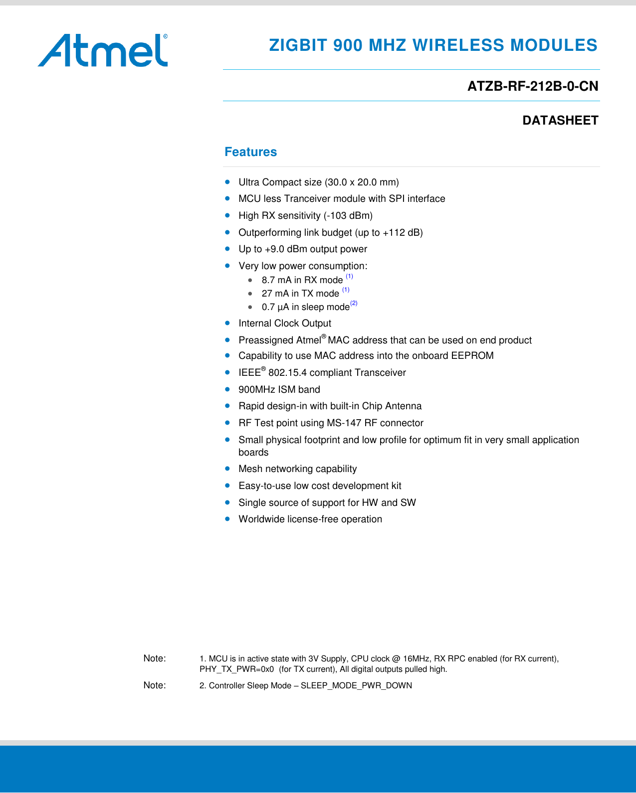     ZIGBIT 900 MHZ WIRELESS MODULES ATZB-RF-212B-0-CN DATASHEET Features  Ultra Compact size (30.0 x 20.0 mm)  MCU less Tranceiver module with SPI interface  High RX sensitivity (-103 dBm)  Outperforming link budget (up to +112 dB)  Up to +9.0 dBm output power  Very low power consumption:  8.7 mA in RX mode (1)  27 mA in TX mode (1)   0.7 µA in sleep mode(2)  Internal Clock Output  Preassigned Atmel® MAC address that can be used on end product  Capability to use MAC address into the onboard EEPROM  IEEE® 802.15.4 compliant Transceiver  900MHz ISM band  Rapid design-in with built-in Chip Antenna  RF Test point using MS-147 RF connector  Small physical footprint and low profile for optimum fit in very small application boards  Mesh networking capability  Easy-to-use low cost development kit  Single source of support for HW and SW  Worldwide license-free operation          Note:  1. MCU is in active state with 3V Supply, CPU clock @ 16MHz, RX RPC enabled (for RX current),   PHY_TX_PWR=0x0  (for TX current), All digital outputs pulled high. Note:  2. Controller Sleep Mode – SLEEP_MODE_PWR_DOWN  