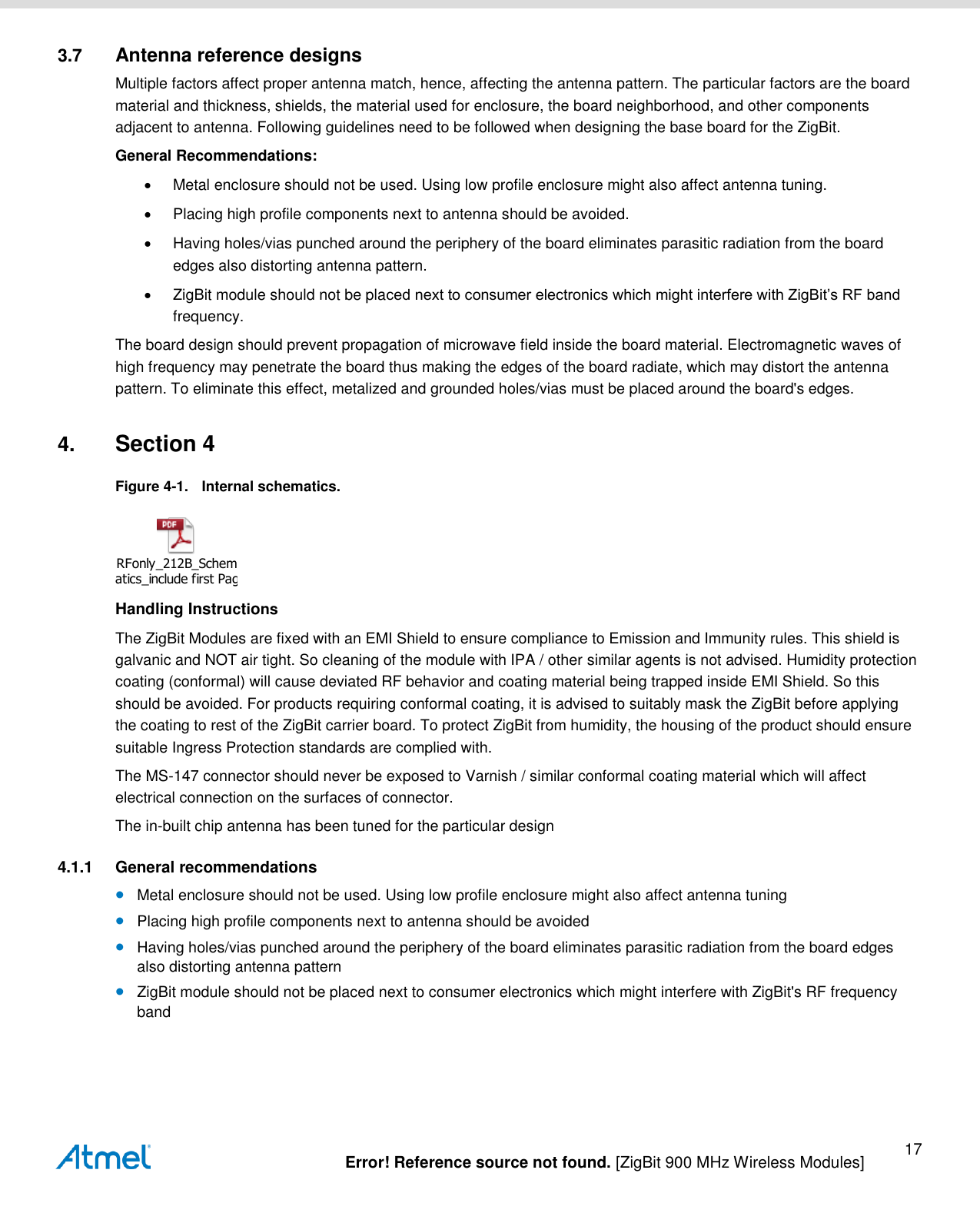   Error! Reference source not found. [ZigBit 900 MHz Wireless Modules] 17 3.7  Antenna reference designs Multiple factors affect proper antenna match, hence, affecting the antenna pattern. The particular factors are the board material and thickness, shields, the material used for enclosure, the board neighborhood, and other components adjacent to antenna. Following guidelines need to be followed when designing the base board for the ZigBit. General Recommendations:   Metal enclosure should not be used. Using low profile enclosure might also affect antenna tuning.   Placing high profile components next to antenna should be avoided.   Having holes/vias punched around the periphery of the board eliminates parasitic radiation from the board edges also distorting antenna pattern.   ZigBit module should not be placed next to consumer electronics which might interfere with ZigBit’s RF band frequency. The board design should prevent propagation of microwave field inside the board material. Electromagnetic waves of high frequency may penetrate the board thus making the edges of the board radiate, which may distort the antenna pattern. To eliminate this effect, metalized and grounded holes/vias must be placed around the board&apos;s edges. 4. Section 4 Figure 4-1.  Internal schematics.  RFonly_212B_Schematics_include first Page only Handling Instructions The ZigBit Modules are fixed with an EMI Shield to ensure compliance to Emission and Immunity rules. This shield is galvanic and NOT air tight. So cleaning of the module with IPA / other similar agents is not advised. Humidity protection coating (conformal) will cause deviated RF behavior and coating material being trapped inside EMI Shield. So this should be avoided. For products requiring conformal coating, it is advised to suitably mask the ZigBit before applying the coating to rest of the ZigBit carrier board. To protect ZigBit from humidity, the housing of the product should ensure suitable Ingress Protection standards are complied with. The MS-147 connector should never be exposed to Varnish / similar conformal coating material which will affect electrical connection on the surfaces of connector. The in-built chip antenna has been tuned for the particular design 4.1.1  General recommendations  Metal enclosure should not be used. Using low profile enclosure might also affect antenna tuning  Placing high profile components next to antenna should be avoided  Having holes/vias punched around the periphery of the board eliminates parasitic radiation from the board edges also distorting antenna pattern  ZigBit module should not be placed next to consumer electronics which might interfere with ZigBit&apos;s RF frequency band 