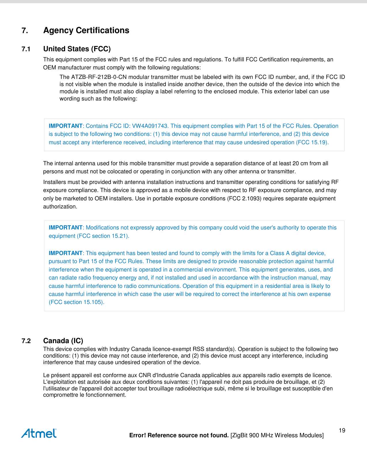   Error! Reference source not found. [ZigBit 900 MHz Wireless Modules] 19 7. Agency Certifications 7.1  United States (FCC) This equipment complies with Part 15 of the FCC rules and regulations. To fulfill FCC Certification requirements, an OEM manufacturer must comply with the following regulations: The ATZB-RF-212B-0-CN modular transmitter must be labeled with its own FCC ID number, and, if the FCC ID is not visible when the module is installed inside another device, then the outside of the device into which the module is installed must also display a label referring to the enclosed module. This exterior label can use wording such as the following:  IMPORTANT: Contains FCC ID: VW4A091743. This equipment complies with Part 15 of the FCC Rules. Operation is subject to the following two conditions: (1) this device may not cause harmful interference, and (2) this device must accept any interference received, including interference that may cause undesired operation (FCC 15.19). The internal antenna used for this mobile transmitter must provide a separation distance of at least 20 cm from all persons and must not be colocated or operating in conjunction with any other antenna or transmitter. Installers must be provided with antenna installation instructions and transmitter operating conditions for satisfying RF exposure compliance. This device is approved as a mobile device with respect to RF exposure compliance, and may only be marketed to OEM installers. Use in portable exposure conditions (FCC 2.1093) requires separate equipment authorization. IMPORTANT: Modifications not expressly approved by this company could void the user&apos;s authority to operate this equipment (FCC section 15.21). IMPORTANT: This equipment has been tested and found to comply with the limits for a Class A digital device, pursuant to Part 15 of the FCC Rules. These limits are designed to provide reasonable protection against harmful interference when the equipment is operated in a commercial environment. This equipment generates, uses, and can radiate radio frequency energy and, if not installed and used in accordance with the instruction manual, may cause harmful interference to radio communications. Operation of this equipment in a residential area is likely to cause harmful interference in which case the user will be required to correct the interference at his own expense (FCC section 15.105).  7.2  Canada (IC) This device complies with Industry Canada licence-exempt RSS standard(s). Operation is subject to the following two conditions: (1) this device may not cause interference, and (2) this device must accept any interference, including interference that may cause undesired operation of the device.   Le présent appareil est conforme aux CNR d&apos;Industrie Canada applicables aux appareils radio exempts de licence. L&apos;exploitation est autorisée aux deux conditions suivantes: (1) l&apos;appareil ne doit pas produire de brouillage, et (2) l&apos;utilisateur de l&apos;appareil doit accepter tout brouillage radioélectrique subi, même si le brouillage est susceptible d&apos;en compromettre le fonctionnement.   