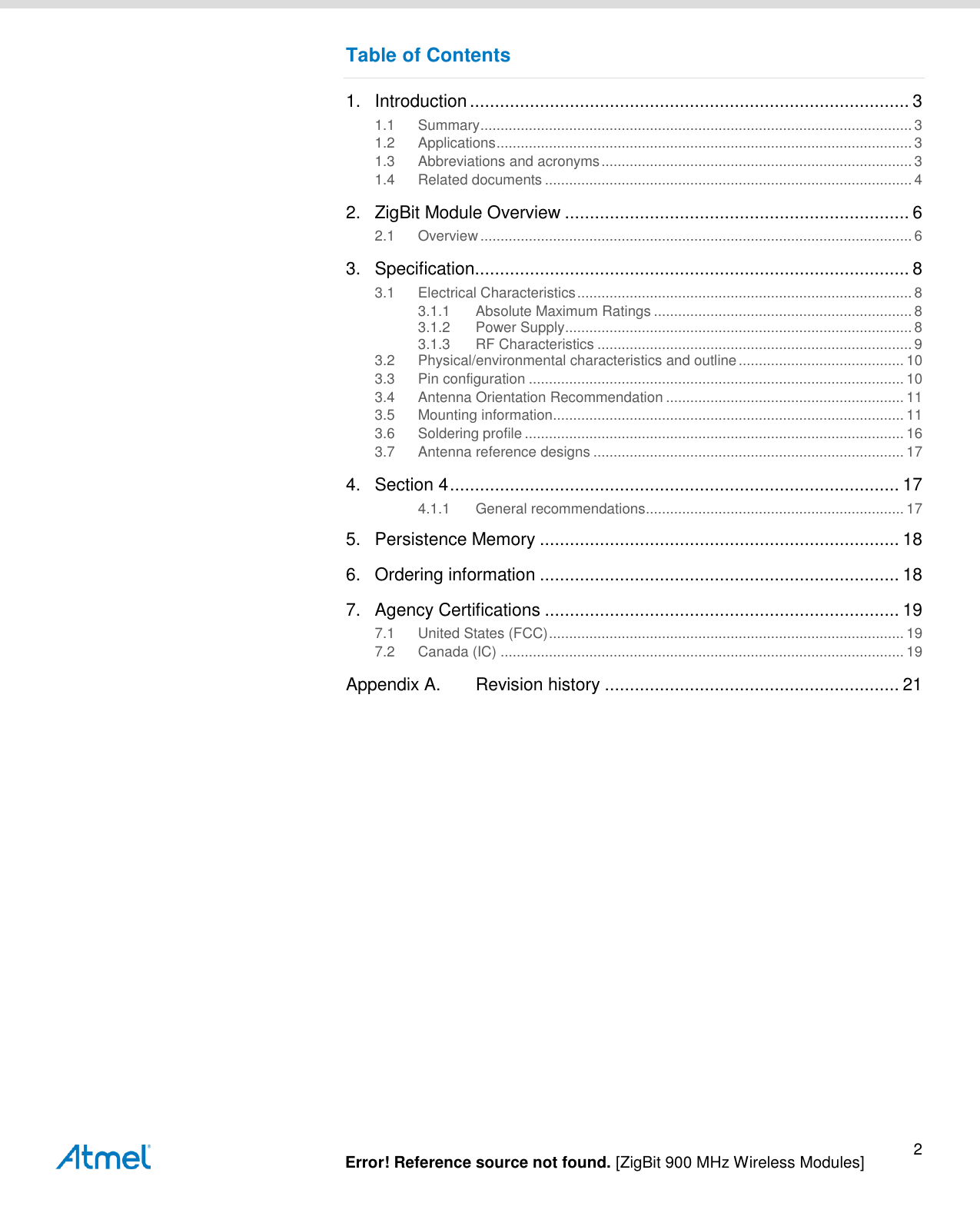   Error! Reference source not found. [ZigBit 900 MHz Wireless Modules] 2 Table of Contents 1. Introduction ........................................................................................ 3 1.1 Summary ........................................................................................................... 3 1.2 Applications ....................................................................................................... 3 1.3 Abbreviations and acronyms ............................................................................. 3 1.4 Related documents ........................................................................................... 4 2. ZigBit Module Overview ..................................................................... 6 2.1 Overview ........................................................................................................... 6 3. Specification....................................................................................... 8 3.1 Electrical Characteristics ................................................................................... 8 3.1.1 Absolute Maximum Ratings ................................................................ 8 3.1.2 Power Supply ...................................................................................... 8 3.1.3 RF Characteristics .............................................................................. 9 3.2 Physical/environmental characteristics and outline ......................................... 10 3.3 Pin configuration ............................................................................................. 10 3.4 Antenna Orientation Recommendation ........................................................... 11 3.5 Mounting information ....................................................................................... 11 3.6 Soldering profile .............................................................................................. 16 3.7 Antenna reference designs ............................................................................. 17 4. Section 4 .......................................................................................... 17 4.1.1 General recommendations ................................................................ 17 5. Persistence Memory ........................................................................ 18 6. Ordering information ........................................................................ 18 7. Agency Certifications ....................................................................... 19 7.1 United States (FCC) ........................................................................................ 19 7.2 Canada (IC) .................................................................................................... 19 Appendix A. Revision history ........................................................... 21    