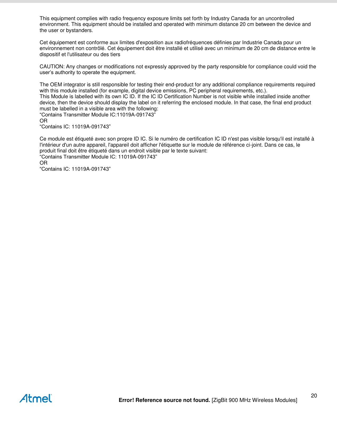   Error! Reference source not found. [ZigBit 900 MHz Wireless Modules] 20 This equipment complies with radio frequency exposure limits set forth by Industry Canada for an uncontrolled environment. This equipment should be installed and operated with minimum distance 20 cm between the device and the user or bystanders.   Cet équipement est conforme aux limites d&apos;exposition aux radiofréquences définies par Industrie Canada pour un environnement non contrôlé. Cet équipement doit être installé et utilisé avec un minimum de 20 cm de distance entre le dispositif et l&apos;utilisateur ou des tiers   CAUTION: Any changes or modifications not expressly approved by the party responsible for compliance could void the user’s authority to operate the equipment.   The OEM integrator is still responsible for testing their end-product for any additional compliance requirements required with this module installed (for example, digital device emissions, PC peripheral requirements, etc.).  This Module is labelled with its own IC ID. If the IC ID Certification Number is not visible while installed inside another device, then the device should display the label on it referring the enclosed module. In that case, the final end product must be labelled in a visible area with the following:  “Contains Transmitter Module IC:11019A-091743”  OR  “Contains IC: 11019A-091743”   Ce module est étiqueté avec son propre ID IC. Si le numéro de certification IC ID n&apos;est pas visible lorsqu&apos;il est installé à l&apos;intérieur d&apos;un autre appareil, l&apos;appareil doit afficher l&apos;étiquette sur le module de référence ci-joint. Dans ce cas, le produit final doit être étiqueté dans un endroit visible par le texte suivant:  “Contains Transmitter Module IC: 11019A-091743”  OR  “Contains IC: 11019A-091743”   